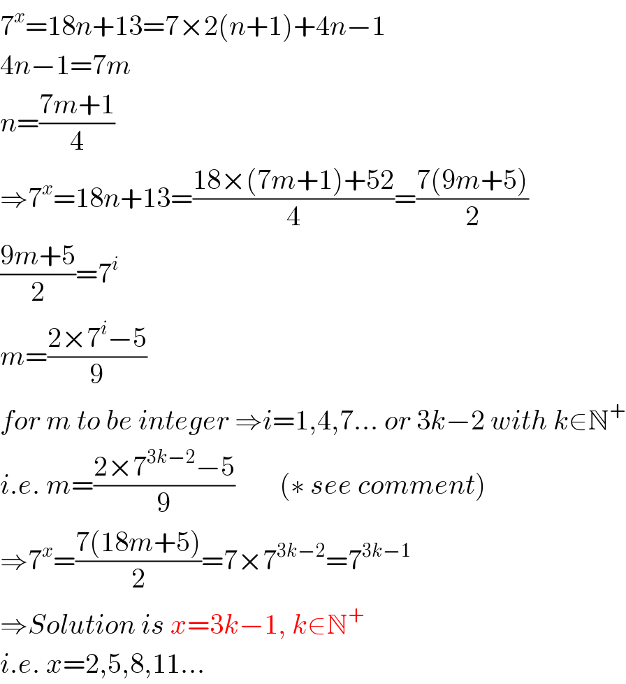 7^x =18n+13=7×2(n+1)+4n−1  4n−1=7m  n=((7m+1)/4)  ⇒7^x =18n+13=((18×(7m+1)+52)/4)=((7(9m+5))/2)  ((9m+5)/2)=7^i   m=((2×7^i −5)/9)  for m to be integer ⇒i=1,4,7... or 3k−2 with k∈N^+   i.e. m=((2×7^(3k−2) −5)/9)        (∗ see comment)  ⇒7^x =((7(18m+5))/2)=7×7^(3k−2) =7^(3k−1)   ⇒Solution is x=3k−1, k∈N^+   i.e. x=2,5,8,11...  