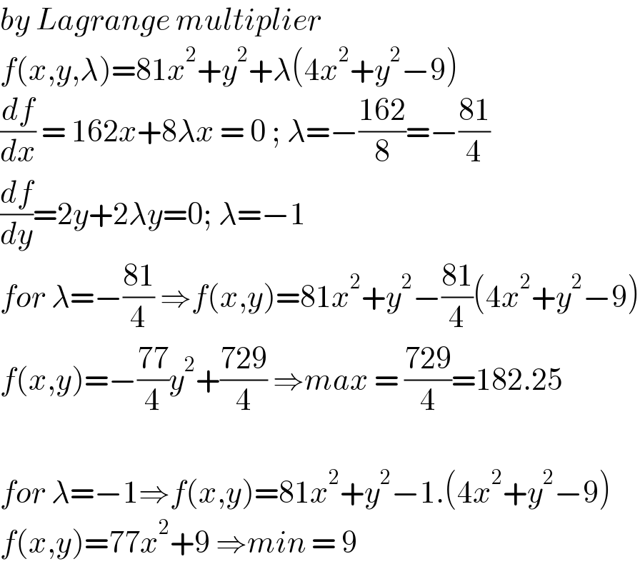 by Lagrange multiplier  f(x,y,λ)=81x^2 +y^2 +λ(4x^2 +y^2 −9)  (df/dx) = 162x+8λx = 0 ; λ=−((162)/8)=−((81)/4)  (df/dy)=2y+2λy=0; λ=−1  for λ=−((81)/4) ⇒f(x,y)=81x^2 +y^2 −((81)/4)(4x^2 +y^2 −9)  f(x,y)=−((77)/4)y^2 +((729)/4) ⇒max = ((729)/4)=182.25    for λ=−1⇒f(x,y)=81x^2 +y^2 −1.(4x^2 +y^2 −9)  f(x,y)=77x^2 +9 ⇒min = 9  