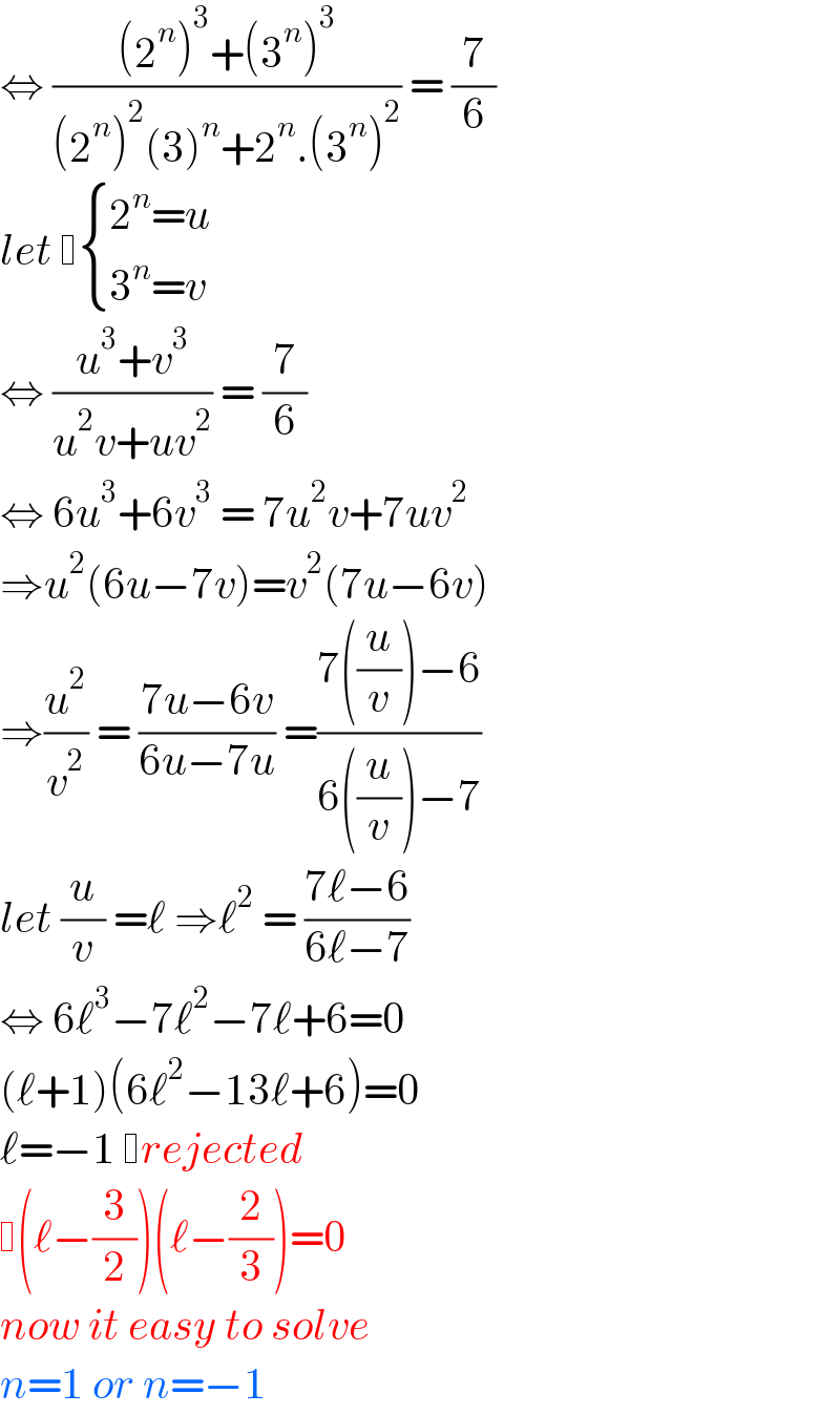 ⇔ (((2^n )^3 +(3^n )^3 )/((2^n )^2 (3)^n +2^n .(3^n )^2 )) = (7/6)  let   { ((2^n =u)),((3^n =v)) :}  ⇔ ((u^3 +v^3 )/(u^2 v+uv^2 )) = (7/6)   ⇔ 6u^3 +6v^3  = 7u^2 v+7uv^2   ⇒u^2 (6u−7v)=v^2 (7u−6v)  ⇒(u^2 /v^2 ) = ((7u−6v)/(6u−7u)) =((7((u/v))−6)/(6((u/v))−7))  let (u/v) =ℓ ⇒ℓ^2  = ((7ℓ−6)/(6ℓ−7))  ⇔ 6ℓ^3 −7ℓ^2 −7ℓ+6=0  (ℓ+1)(6ℓ^2 −13ℓ+6)=0  ℓ=−1  rejected   (ℓ−(3/2))(ℓ−(2/3))=0  now it easy to solve  n=1 or n=−1  