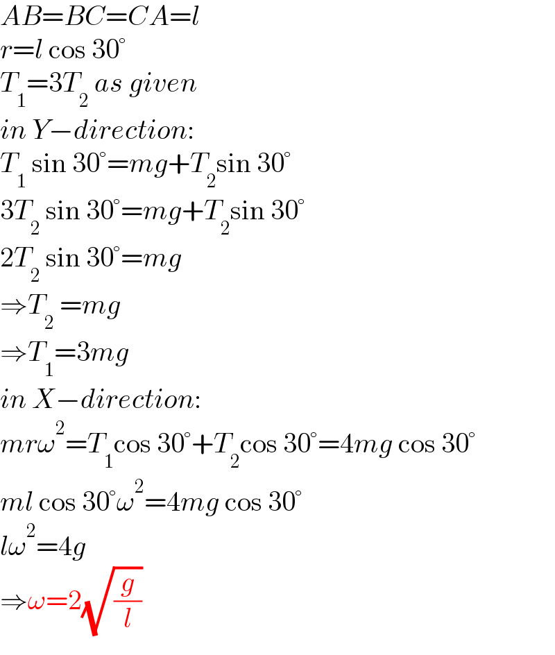 AB=BC=CA=l  r=l cos 30°  T_1 =3T_2  as given  in Y−direction:  T_1  sin 30°=mg+T_2 sin 30°  3T_2  sin 30°=mg+T_2 sin 30°  2T_2  sin 30°=mg  ⇒T_2  =mg  ⇒T_1 =3mg  in X−direction:  mrω^2 =T_1 cos 30°+T_2 cos 30°=4mg cos 30°  ml cos 30°ω^2 =4mg cos 30°  lω^2 =4g  ⇒ω=2(√(g/l))  