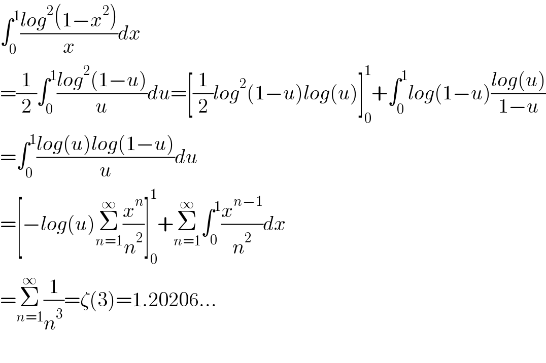 ∫_0 ^1 ((log^2 (1−x^2 ))/x)dx  =(1/2)∫_0 ^1 ((log^2 (1−u))/u)du=[(1/2)log^2 (1−u)log(u)]_0 ^1 +∫_0 ^1 log(1−u)((log(u))/(1−u))  =∫_0 ^1 ((log(u)log(1−u))/u)du  =[−log(u)Σ_(n=1) ^∞ (x^n /n^2 )]_0 ^1 +Σ_(n=1) ^∞ ∫_0 ^1 (x^(n−1) /n^2 )dx  =Σ_(n=1) ^∞ (1/n^3 )=ζ(3)=1.20206...    