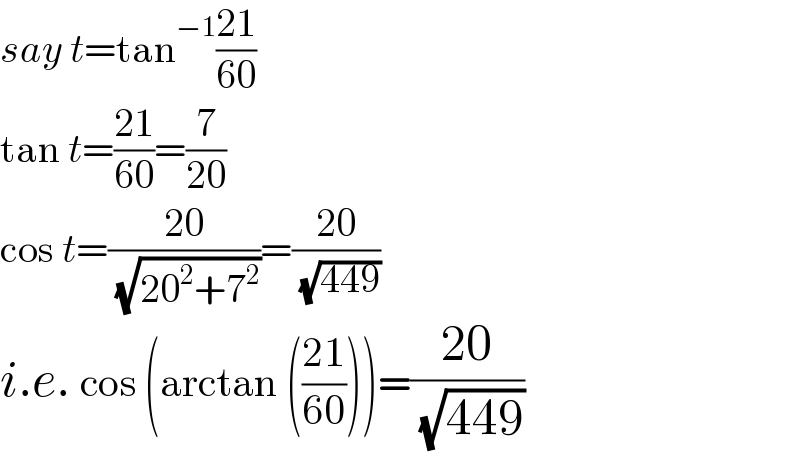 say t=tan^(−1) ((21)/(60))  tan t=((21)/(60))=(7/(20))  cos t=((20)/( (√(20^2 +7^2 ))))=((20)/( (√(449))))  i.e. cos (arctan (((21)/(60))))=((20)/( (√(449))))  