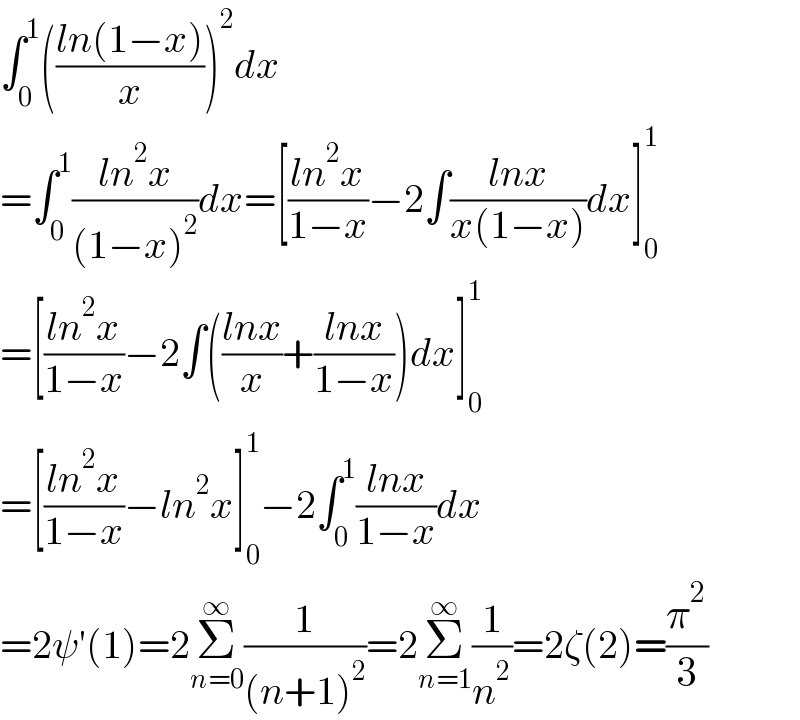 ∫_0 ^1 (((ln(1−x))/x))^2 dx  =∫_0 ^1 ((ln^2 x)/((1−x)^2 ))dx=[((ln^2 x)/(1−x))−2∫((lnx)/(x(1−x)))dx]_0 ^1   =[((ln^2 x)/(1−x))−2∫(((lnx)/x)+((lnx)/(1−x)))dx]_0 ^1   =[((ln^2 x)/(1−x))−ln^2 x]_0 ^1 −2∫_0 ^1 ((lnx)/(1−x))dx  =2ψ′(1)=2Σ_(n=0) ^∞ (1/((n+1)^2 ))=2Σ_(n=1) ^∞ (1/n^2 )=2ζ(2)=(π^2 /3)  