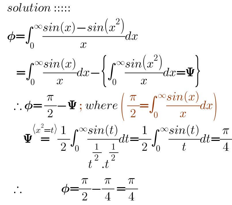    solution :::::     𝛗=∫_0 ^( ∞) ((sin(x)−sin(x^2 ))/x)dx         =∫_0 ^( ∞) ((sin(x))/x)dx−{∫_0 ^( ∞) ((sin(x^2 ))/x)dx=𝚿}        ∴ 𝛗= (π/2)−𝚿 ; where ( (π/2)=∫_0 ^( ∞) ((sin(x))/x)dx)            𝚿=^(⟨x^2 =t⟩) (1/2)∫_0 ^( ∞) ((sin(t))/(t^(1/2) .t^(1/2) ))dt=(1/2)∫_0 ^( ∞) ((sin(t))/t)dt=(π/4)        ∴                 𝛗=(π/2)−(π/4) =(π/4)  
