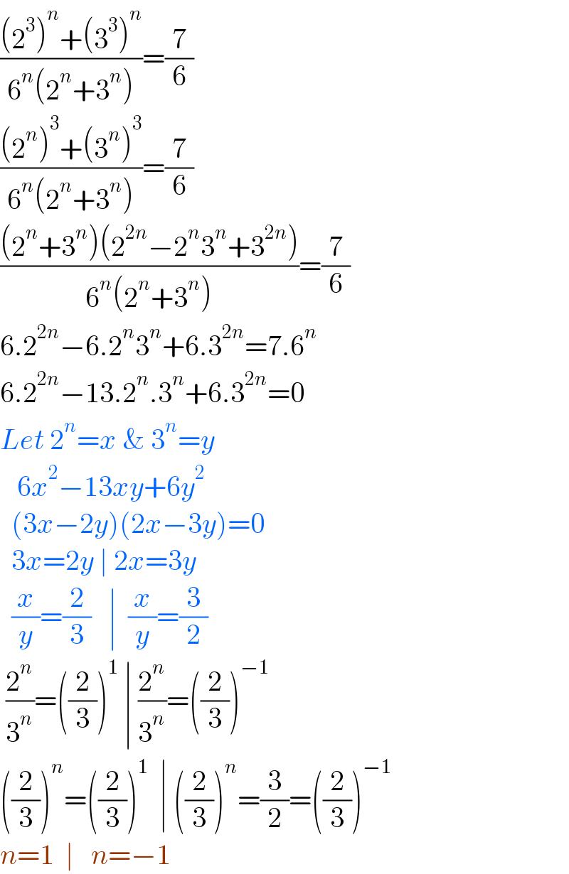 (((2^3 )^n +(3^3 )^n )/(6^n (2^n +3^n )))=(7/6)  (((2^n )^3 +(3^n )^3 )/(6^n (2^n +3^n )))=(7/6)  (((2^n +3^n )(2^(2n) −2^n 3^n +3^(2n) ))/(6^n (2^n +3^n )))=(7/6)  6.2^(2n) −6.2^n 3^n +6.3^(2n) =7.6^n   6.2^(2n) −13.2^n .3^n +6.3^(2n) =0  Let 2^n =x & 3^n =y     6x^2 −13xy+6y^2     (3x−2y)(2x−3y)=0    3x=2y ∣ 2x=3y    (x/y)=(2/3)   ∣  (x/y)=(3/2)   (2^n /3^n )=((2/3))^1  ∣ (2^n /3^n )=((2/3))^(−1)   ((2/3))^n =((2/3))^1   ∣ ((2/3))^n =(3/2)=((2/3))^(−1)   n=1  ∣   n=−1  