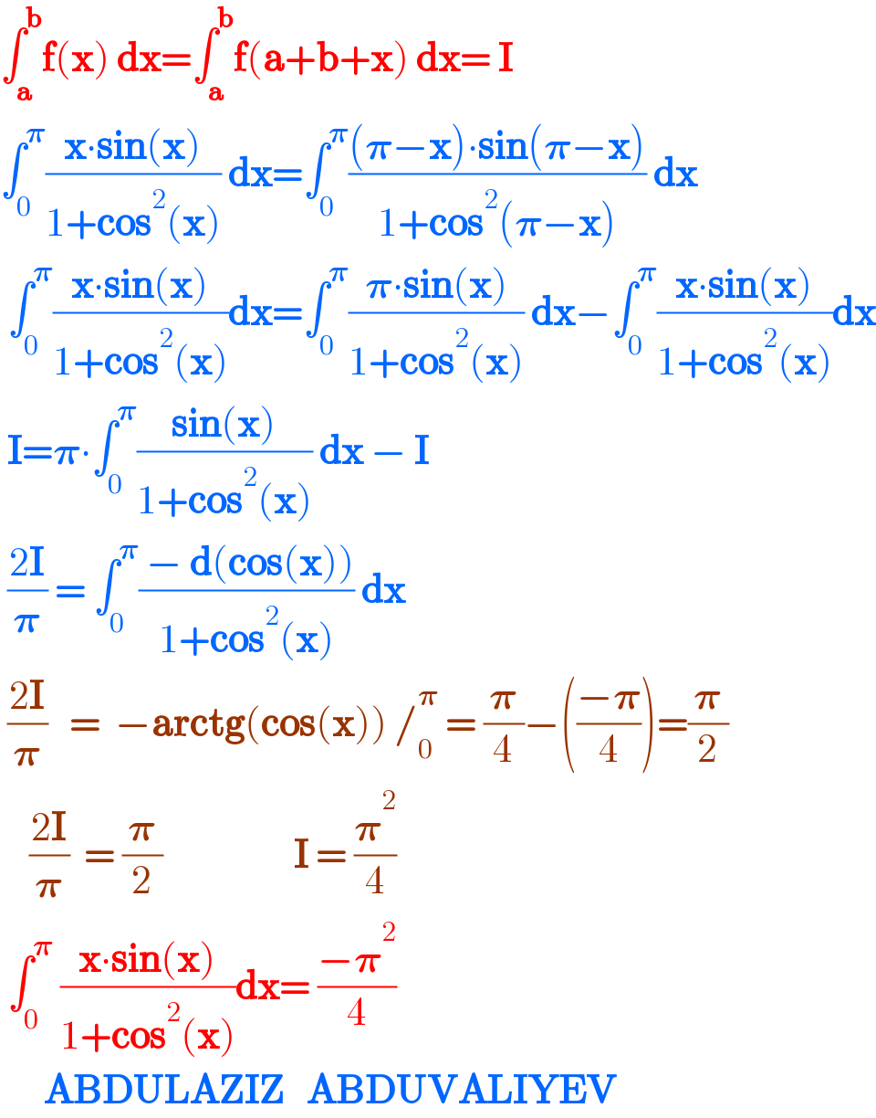 ∫_a ^b f(x) dx=∫_a ^b f(a+b+x) dx= I  ∫_0 ^𝛑 ((x∙sin(x))/(1+cos^2 (x))) dx=∫_0 ^𝛑 (((𝛑−x)∙sin(𝛑−x))/(1+cos^2 (𝛑−x))) dx   ∫_0 ^𝛑 ((x∙sin(x))/(1+cos^2 (x)))dx=∫_0 ^𝛑 ((𝛑∙sin(x))/(1+cos^2 (x))) dx−∫_0 ^𝛑 ((x∙sin(x))/(1+cos^2 (x)))dx   I=𝛑∙∫_0 ^𝛑 ((sin(x))/(1+cos^2 (x))) dx − I   ((2I)/𝛑) = ∫_0 ^𝛑 (( − d(cos(x)))/(1+cos^2 (x))) dx   ((2I)/𝛑)   =  −arctg(cos(x)) /_0 ^𝛑  = (𝛑/4)−(((−𝛑)/4))=(𝛑/2)      ((2I)/𝛑)  = (𝛑/2)                  I = (𝛑^2 /4)   ∫_0 ^𝛑  ((x∙sin(x))/(1+cos^2 (x)))dx= ((−𝛑^2 )/4)        ABDULAZIZ   ABDUVALIYEV  