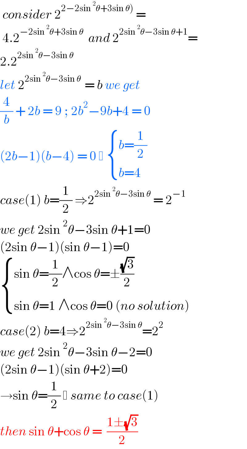  consider 2^(2−2sin^2 θ+3sin θ))  =    4.2^(−2sin^2 θ+3sin θ)   and 2^(2sin^2 θ−3sin θ+1) =  2.2^(2sin^2 θ−3sin θ)   let 2^(2sin^2 θ−3sin θ  ) = b we get  (4/b) + 2b = 9 ; 2b^2 −9b+4 = 0  (2b−1)(b−4) = 0    { ((b=(1/2))),((b=4)) :}  case(1) b=(1/2) ⇒2^(2sin^2 θ−3sin θ)  = 2^(−1)   we get 2sin^2 θ−3sin θ+1=0  (2sin θ−1)(sin θ−1)=0    { ((sin θ=(1/2)∧cos θ=±((√3)/2) )),((sin θ=1 ∧cos θ=0 (no solution))) :}  case(2) b=4⇒2^(2sin^2 θ−3sin θ) =2^2   we get 2sin^2 θ−3sin θ−2=0  (2sin θ−1)(sin θ+2)=0  →sin θ=(1/2)   same to case(1)  then sin θ+cos θ =  ((1±(√3))/2)  