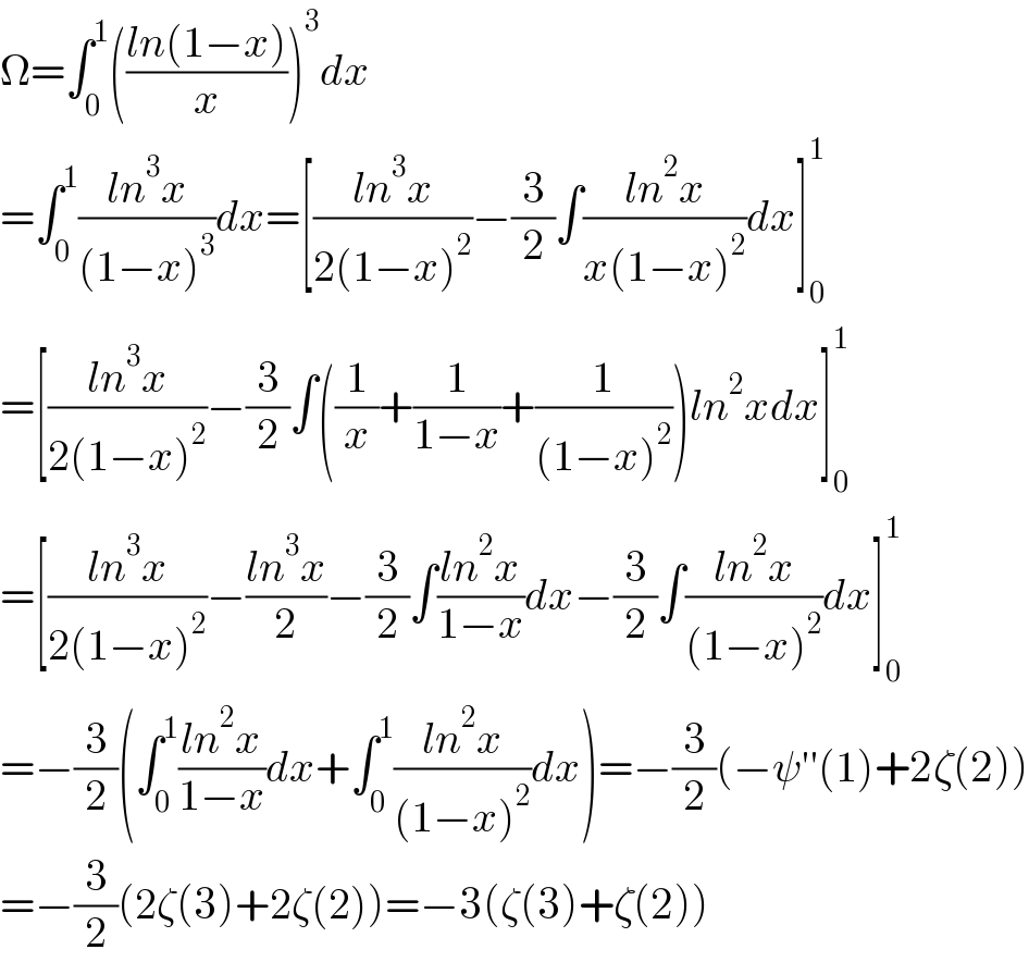 Ω=∫_0 ^1 (((ln(1−x))/x))^3 dx  =∫_0 ^1 ((ln^3 x)/((1−x)^3 ))dx=[((ln^3 x)/(2(1−x)^2 ))−(3/2)∫((ln^2 x)/(x(1−x)^2 ))dx]_0 ^1   =[((ln^3 x)/(2(1−x)^2 ))−(3/2)∫((1/x)+(1/(1−x))+(1/((1−x)^2 )))ln^2 xdx]_0 ^1   =[((ln^3 x)/(2(1−x)^2 ))−((ln^3 x)/2)−(3/2)∫((ln^2 x)/(1−x))dx−(3/2)∫((ln^2 x)/((1−x)^2 ))dx]_0 ^1   =−(3/2)(∫_0 ^1 ((ln^2 x)/(1−x))dx+∫_0 ^1 ((ln^2 x)/((1−x)^2 ))dx)=−(3/2)(−ψ′′(1)+2ζ(2))  =−(3/2)(2ζ(3)+2ζ(2))=−3(ζ(3)+ζ(2))  
