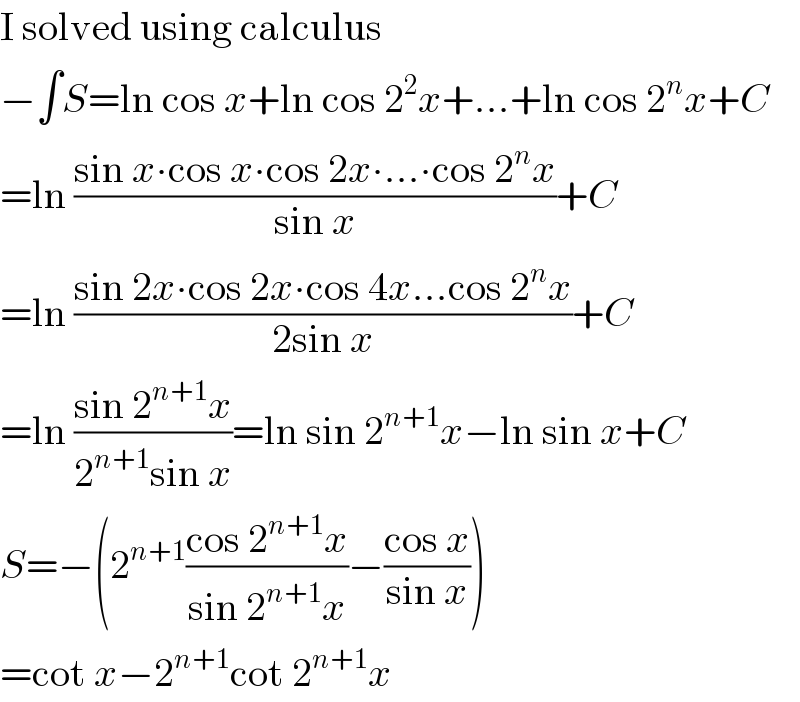I solved using calculus  −∫S=ln cos x+ln cos 2^2 x+...+ln cos 2^n x+C  =ln ((sin x∙cos x∙cos 2x∙...∙cos 2^n x)/(sin x))+C  =ln ((sin 2x∙cos 2x∙cos 4x...cos 2^n x)/(2sin x))+C  =ln ((sin 2^(n+1) x)/(2^(n+1) sin x))=ln sin 2^(n+1) x−ln sin x+C  S=−(2^(n+1) ((cos 2^(n+1) x)/(sin 2^(n+1) x))−((cos x)/(sin x)))  =cot x−2^(n+1) cot 2^(n+1) x  