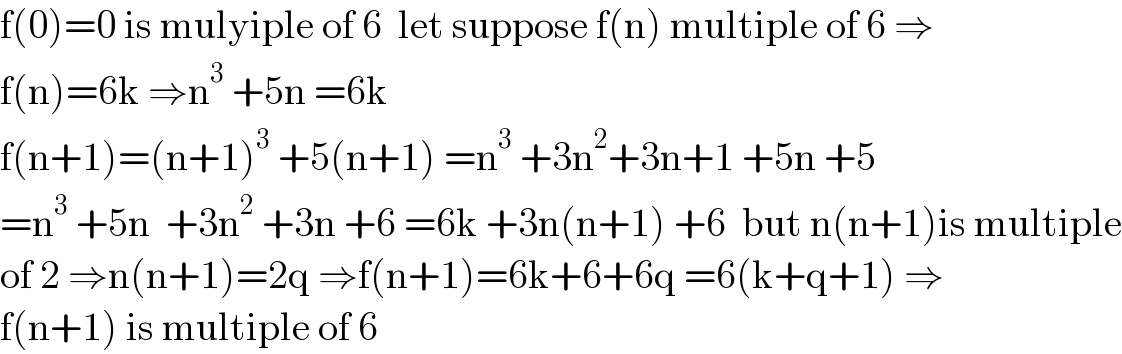 f(0)=0 is mulyiple of 6  let suppose f(n) multiple of 6 ⇒  f(n)=6k ⇒n^3  +5n =6k  f(n+1)=(n+1)^3  +5(n+1) =n^3  +3n^2 +3n+1 +5n +5  =n^3  +5n  +3n^2  +3n +6 =6k +3n(n+1) +6  but n(n+1)is multiple  of 2 ⇒n(n+1)=2q ⇒f(n+1)=6k+6+6q =6(k+q+1) ⇒  f(n+1) is multiple of 6  