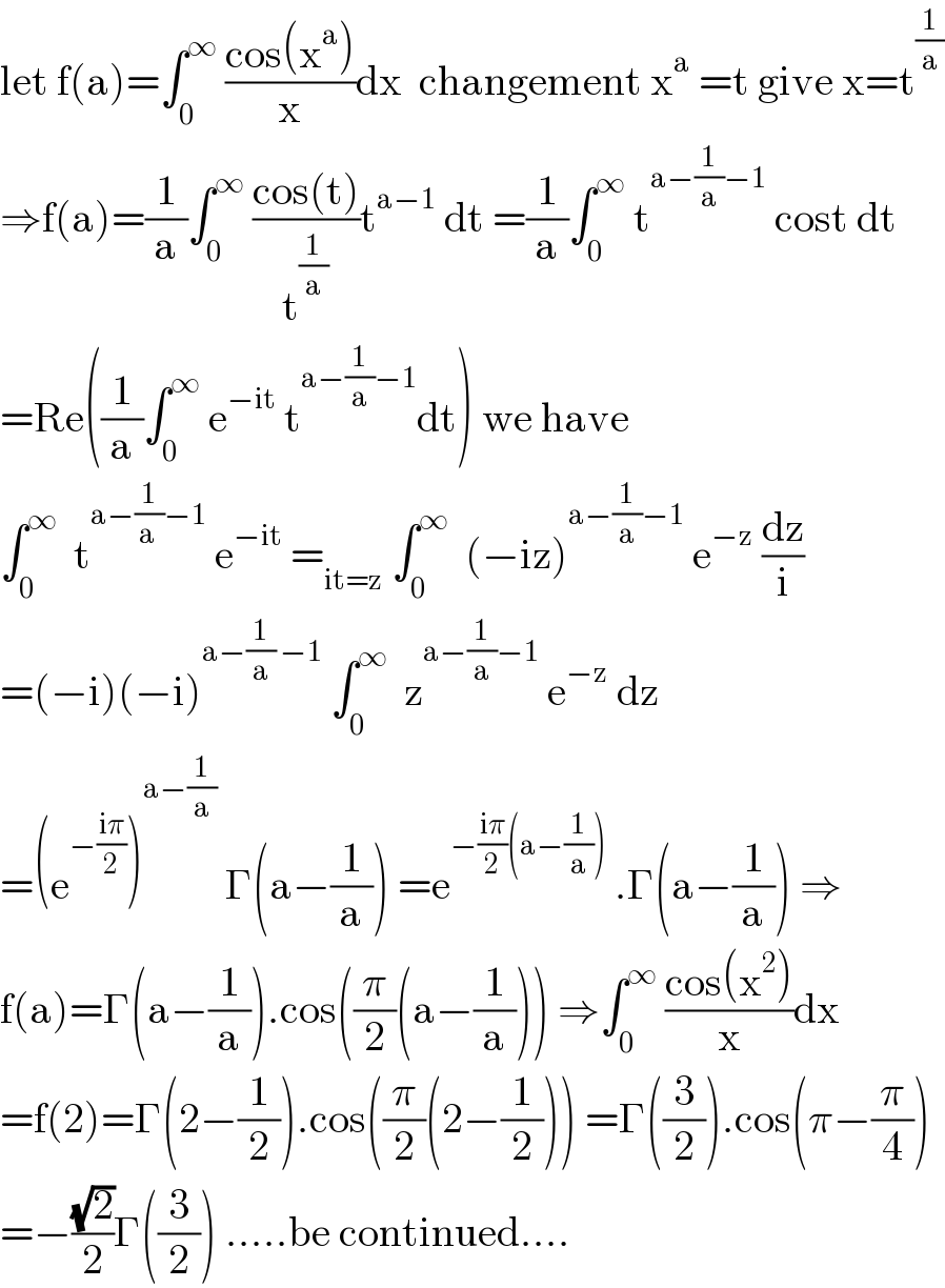 let f(a)=∫_0 ^∞  ((cos(x^a ))/x)dx  changement x^a  =t give x=t^(1/a)   ⇒f(a)=(1/a)∫_0 ^∞  ((cos(t))/t^(1/a) )t^(a−1)  dt =(1/a)∫_0 ^∞  t^(a−(1/a)−1)  cost dt  =Re((1/a)∫_0 ^∞  e^(−it)  t^(a−(1/a)−1) dt) we have  ∫_0 ^∞   t^(a−(1/(a ))−1)  e^(−it)  =_(it=z)  ∫_0 ^∞   (−iz)^(a−(1/a)−1)  e^(−z)  (dz/i)  =(−i)(−i)^(a−(1/a) −1)  ∫_0 ^∞   z^(a−(1/a)−1)  e^(−z)  dz  =(e^(−((iπ)/2)) )^(a−(1/a))  Γ(a−(1/a)) =e^(−((iπ)/2)(a−(1/a)))  .Γ(a−(1/a)) ⇒  f(a)=Γ(a−(1/a)).cos((π/2)(a−(1/a))) ⇒∫_0 ^∞  ((cos(x^2 ))/x)dx  =f(2)=Γ(2−(1/2)).cos((π/2)(2−(1/2))) =Γ((3/2)).cos(π−(π/4))  =−((√2)/2)Γ((3/2)) .....be continued....  