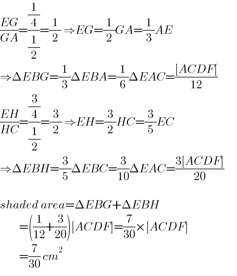 ((EG)/(GA))=((1/4)/(1/2))=(1/2) ⇒EG=(1/2)GA=(1/3)AE  ⇒ΔEBG=(1/3)ΔEBA=(1/6)ΔEAC=(([ACDF[)/(12))  ((EH)/(HC))=((3/4)/(1/2))=(3/2) ⇒EH=(3/2)HC=(3/5)EC  ⇒ΔEBH=(3/5)ΔEBC=(3/(10))ΔEAC=((3[ACDF])/(20))    shaded area=ΔEBG+ΔEBH          =((1/(12))+(3/(20)))[ACDF]=(7/(30))×[ACDF]          =(7/(30)) cm^2   