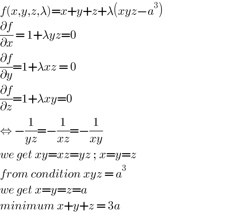 f(x,y,z,λ)=x+y+z+λ(xyz−a^3 )  (∂f/∂x) = 1+λyz=0  (∂f/∂y)=1+λxz = 0  (∂f/∂z)=1+λxy=0  ⇔ −(1/(yz))=−(1/(xz))=−(1/(xy))  we get xy=xz=yz ; x=y=z  from condition xyz = a^3   we get x=y=z=a  minimum x+y+z = 3a  