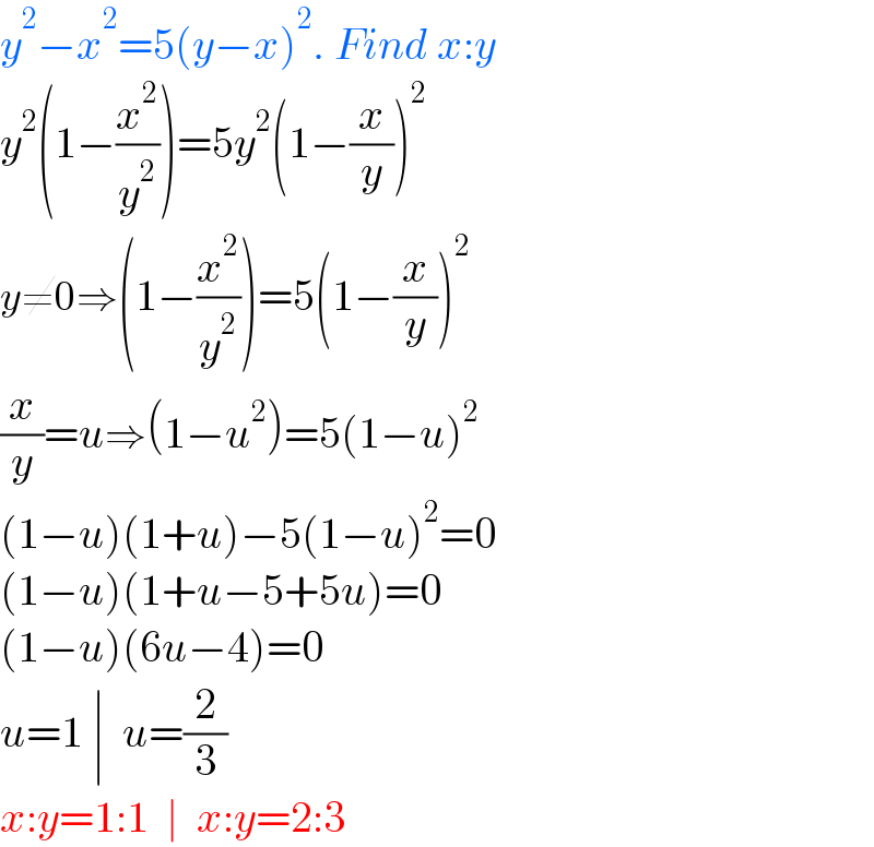 y^2 −x^2 =5(y−x)^2 . Find x:y  y^2 (1−(x^2 /y^2 ))=5y^2 (1−(x/y))^2   y≠0⇒(1−(x^2 /y^2 ))=5(1−(x/y))^2     (x/y)=u⇒(1−u^2 )=5(1−u)^2   (1−u)(1+u)−5(1−u)^2 =0  (1−u)(1+u−5+5u)=0  (1−u)(6u−4)=0  u=1 ∣  u=(2/3)  x:y=1:1  ∣  x:y=2:3  