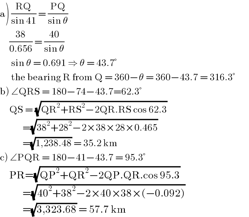 a) ((RQ)/(sin 41)) = ((PQ)/(sin θ))       ((38)/(0.656)) = ((40)/(sin θ))        sin θ = 0.691 ⇒ θ = 43.7°        the bearing R from Q = 360−θ = 360−43.7 = 316.3°       b) ∠QRS = 180−74−43.7=62.3°       QS = (√(QR^2 +RS^2 −2QR.RS cos 62.3))              =(√(38^2 +28^2 −2×38×28×0.465))              =(√(1,238.48)) = 35.2 km  c) ∠PQR = 180−41−43.7 = 95.3°       PR=(√(QP^2 +QR^2 −2QP.QR.cos 95.3))              =(√(40^2 +38^2 −2×40×38×(−0.092)))              =(√(3,323.68)) = 57.7 km  