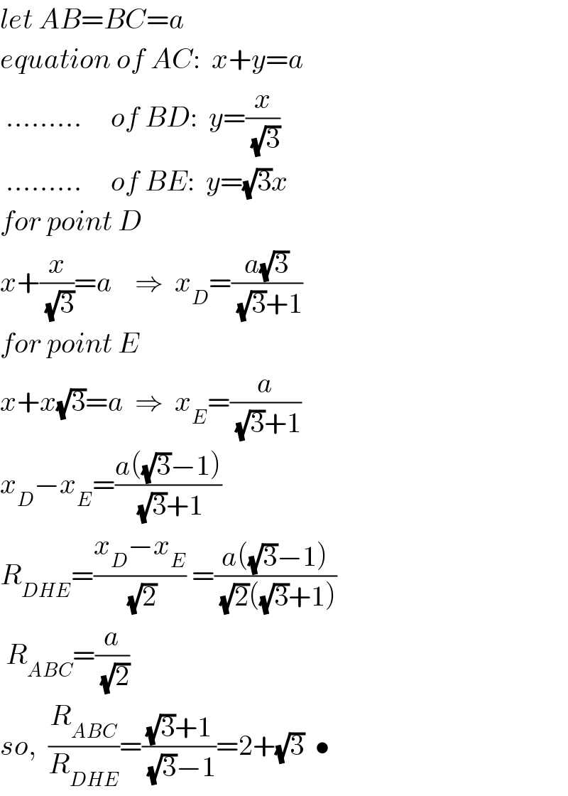 let AB=BC=a  equation of AC:  x+y=a   .........     of BD:  y=(x/(√3))   .........     of BE:  y=(√3)x  for point D  x+(x/(√3))=a    ⇒  x_D =((a(√3))/((√3)+1))  for point E  x+x(√3)=a  ⇒  x_E =(a/((√3)+1))  x_D −x_E =((a((√3)−1))/((√3)+1))  R_(DHE) =((x_D −x_E )/(√2)) =((a((√3)−1))/((√2)((√3)+1)))   R_(ABC) =(a/(√2))  so,  (R_(ABC) /R_(DHE) )=(((√3)+1)/((√3)−1))=2+(√3)  •  