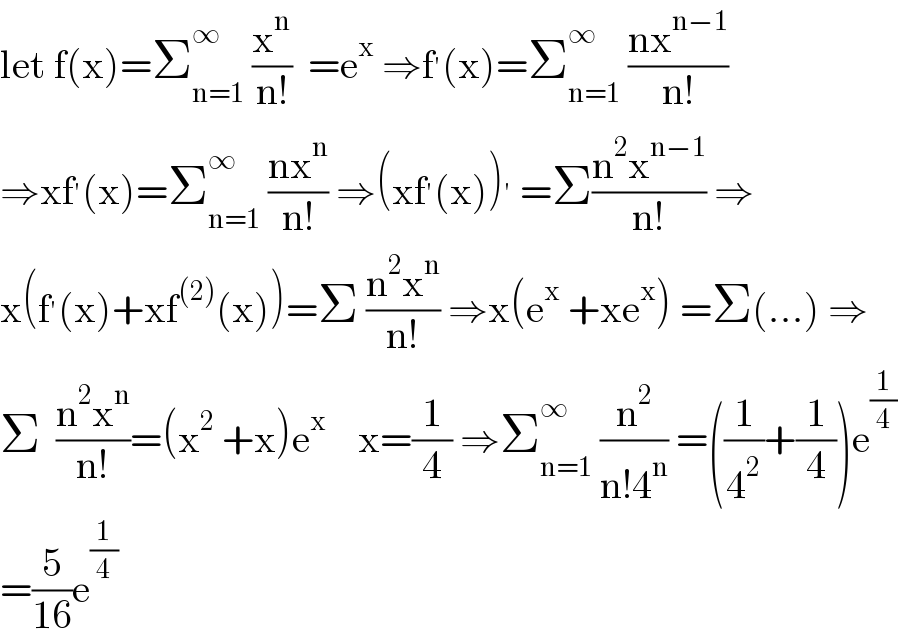let f(x)=Σ_(n=1) ^∞  (x^n /(n!))  =e^x  ⇒f^′ (x)=Σ_(n=1) ^∞  ((nx^(n−1) )/(n!))   ⇒xf^′ (x)=Σ_(n=1) ^∞  ((nx^n )/(n!)) ⇒(xf^′ (x))^′  =Σ((n^2 x^(n−1) )/(n!)) ⇒  x(f^′ (x)+xf^((2)) (x))=Σ ((n^2 x^n )/(n!)) ⇒x(e^x  +xe^x ) =Σ(...) ⇒  Σ  ((n^2 x^n )/(n!))=(x^2  +x)e^x     x=(1/4) ⇒Σ_(n=1) ^∞  (n^2 /(n!4^n )) =((1/4^2 )+(1/4))e^(1/4)   =(5/(16))e^(1/4)   