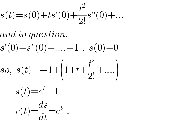 s(t)=s(0)+ts′(0)+(t^2 /(2!))s′′(0)+...  and in question,  s′(0)=s′′(0)=....=1  ,  s(0)=0  so,  s(t)=−1+(1+t+(t^2 /(2!))+....)          s(t)=e^t −1          v(t)=(ds/dt)=e^t   .    