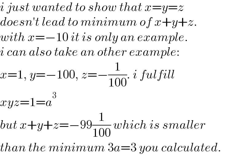 i just wanted to show that x=y=z  doesn′t lead to minimum of x+y+z.  with x=−10 it is only an example.  i can also take an other example:  x=1, y=−100, z=−(1/(100)). i fulfill  xyz=1=a^3   but x+y+z=−99(1/(100)) which is smaller  than the minimum 3a=3 you calculated.  