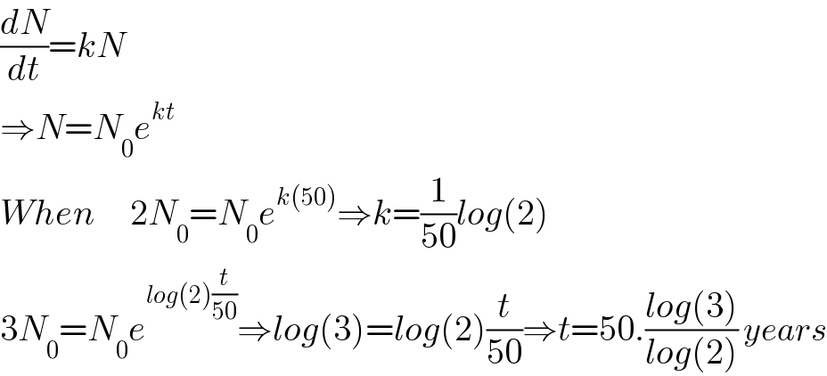 (dN/dt)=kN  ⇒N=N_0 e^(kt)   When     2N_0 =N_0 e^(k(50)) ⇒k=(1/(50))log(2)  3N_0 =N_0 e^(log(2)(t/(50))) ⇒log(3)=log(2)(t/(50))⇒t=50.((log(3))/(log(2))) years  