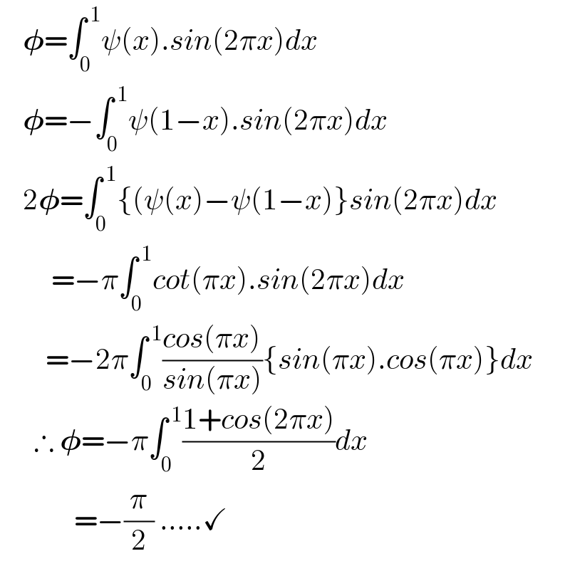     𝛗=∫_0 ^( 1) ψ(x).sin(2πx)dx      𝛗=−∫_0 ^( 1) ψ(1−x).sin(2πx)dx      2𝛗=∫_0 ^( 1) {(ψ(x)−ψ(1−x)}sin(2πx)dx           =−π∫_0 ^( 1) cot(πx).sin(2πx)dx          =−2π∫_0 ^( 1) ((cos(πx))/(sin(πx))){sin(πx).cos(πx)}dx        ∴ 𝛗=−π∫_0 ^( 1) ((1+cos(2πx))/2)dx               =−(π/2) .....✓  