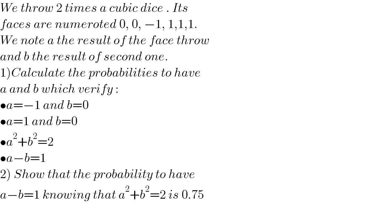 We throw 2 times a cubic dice . Its  faces are numeroted 0, 0, −1, 1,1,1.  We note a the result of the face throw  and b the result of second one.   1)Calculate the probabilities to have   a and b which verify :  •a=−1 and b=0  •a=1 and b=0  •a^2 +b^2 =2  •a−b=1  2) Show that the probability to have  a−b=1 knowing that a^2 +b^2 =2 is 0.75  