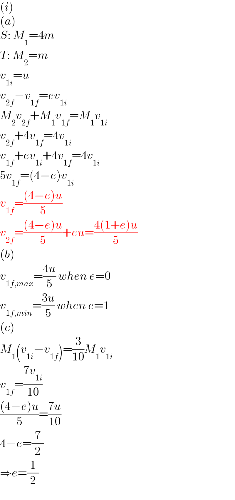 (i)  (a)  S: M_1 =4m  T: M_2 =m  v_(1i) =u  v_(2f) −v_(1f) =ev_(1i)   M_2 v_(2f) +M_1 v_(1f) =M_1 v_(1i)   v_(2f) +4v_(1f) =4v_(1i)   v_(1f) +ev_(1i) +4v_(1f) =4v_(1i)   5v_(1f) =(4−e)v_(1i)   v_(1f) =(((4−e)u)/5)  v_(2f) =(((4−e)u)/5)+eu=((4(1+e)u)/5)  (b)  v_(1f,max) =((4u)/5) when e=0  v_(1f,min) =((3u)/5) when e=1  (c)  M_1 (v_(1i) −v_(1f) )=(3/(10))M_1 v_(1i)   v_(1f) =((7v_(1i) )/(10))  (((4−e)u)/5)=((7u)/(10))  4−e=(7/2)  ⇒e=(1/2)  
