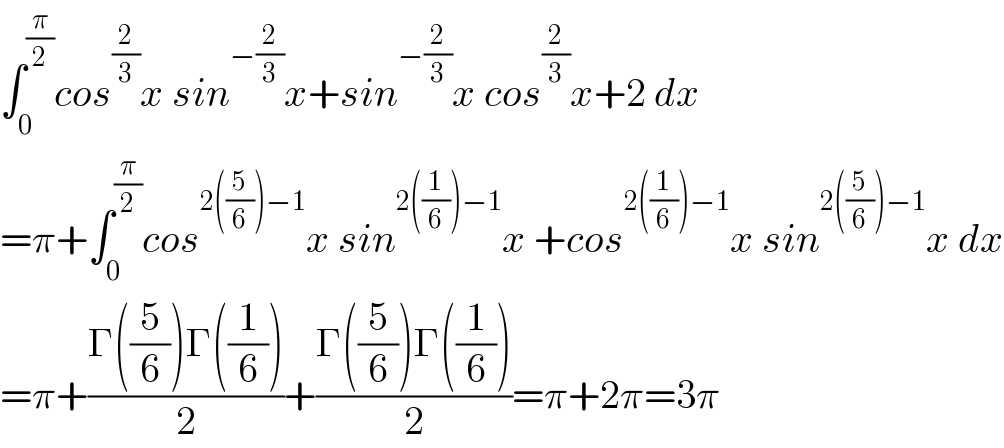 ∫_0 ^(π/2) cos^(2/3) x sin^(−(2/3)) x+sin^(−(2/3)) x cos^(2/3) x+2 dx  =π+∫_0 ^(π/2) cos^(2((5/6))−1) x sin^(2((1/6))−1) x +cos^(2((1/6))−1) x sin^(2((5/6))−1) x dx  =π+((Γ((5/6))Γ((1/6)))/2)+((Γ((5/6))Γ((1/6)))/2)=π+2π=3π  