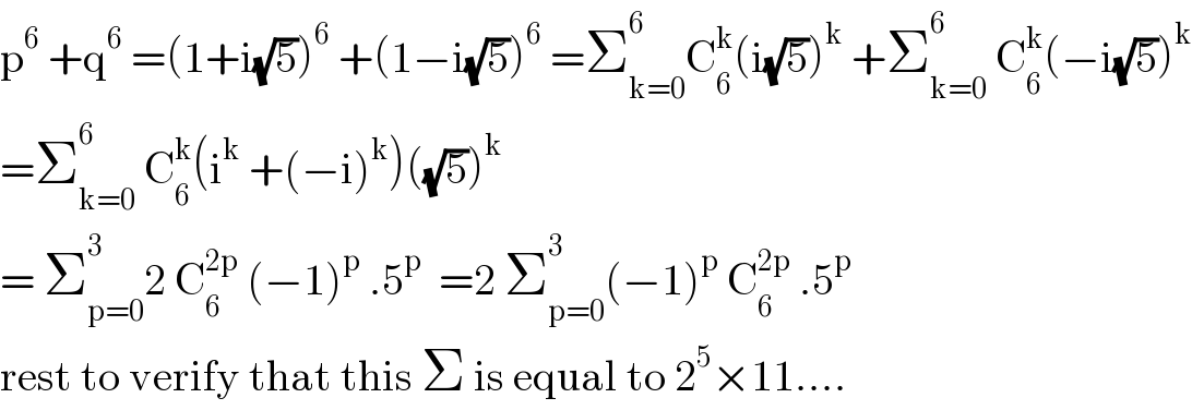 p^6  +q^6  =(1+i(√5))^6  +(1−i(√5))^6  =Σ_(k=0) ^6 C_6 ^k (i(√5))^k  +Σ_(k=0) ^6  C_6 ^k (−i(√5))^k   =Σ_(k=0) ^6  C_6 ^k (i^k  +(−i)^k )((√5))^k   = Σ_(p=0) ^3 2 C_6 ^(2p)  (−1)^p  .5^p   =2 Σ_(p=0) ^3 (−1)^p  C_6 ^(2p)  .5^p   rest to verify that this Σ is equal to 2^5 ×11....  