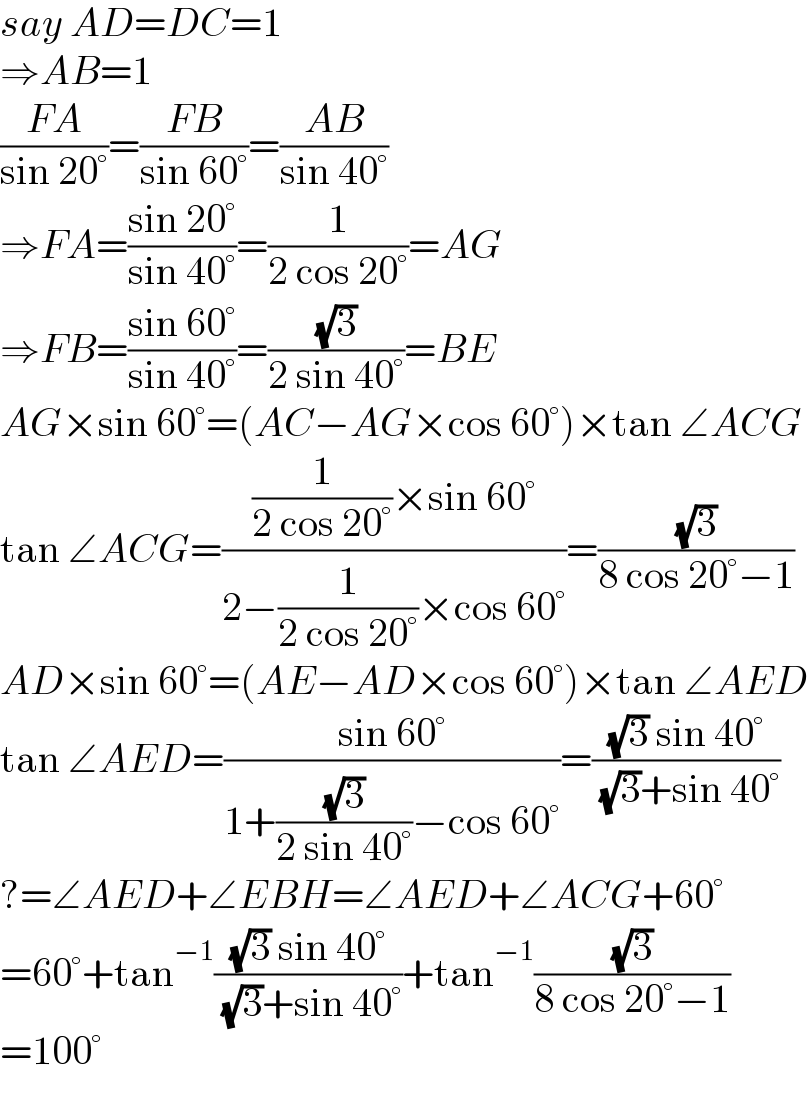 say AD=DC=1  ⇒AB=1  ((FA)/(sin 20°))=((FB)/(sin 60°))=((AB)/(sin 40°))  ⇒FA=((sin 20°)/(sin 40°))=(1/(2 cos 20°))=AG  ⇒FB=((sin 60°)/(sin 40°))=((√3)/(2 sin 40°))=BE  AG×sin 60°=(AC−AG×cos 60°)×tan ∠ACG  tan ∠ACG=(((1/(2 cos 20°))×sin 60°)/(2−(1/(2 cos 20°))×cos 60°))=((√3)/(8 cos 20°−1))  AD×sin 60°=(AE−AD×cos 60°)×tan ∠AED  tan ∠AED=((sin 60°)/(1+((√3)/(2 sin 40°))−cos 60°))=(((√3) sin 40°)/( (√3)+sin 40°))  ?=∠AED+∠EBH=∠AED+∠ACG+60°  =60°+tan^(−1) (((√3) sin 40°)/( (√3)+sin 40°))+tan^(−1) ((√3)/(8 cos 20°−1))  =100°  