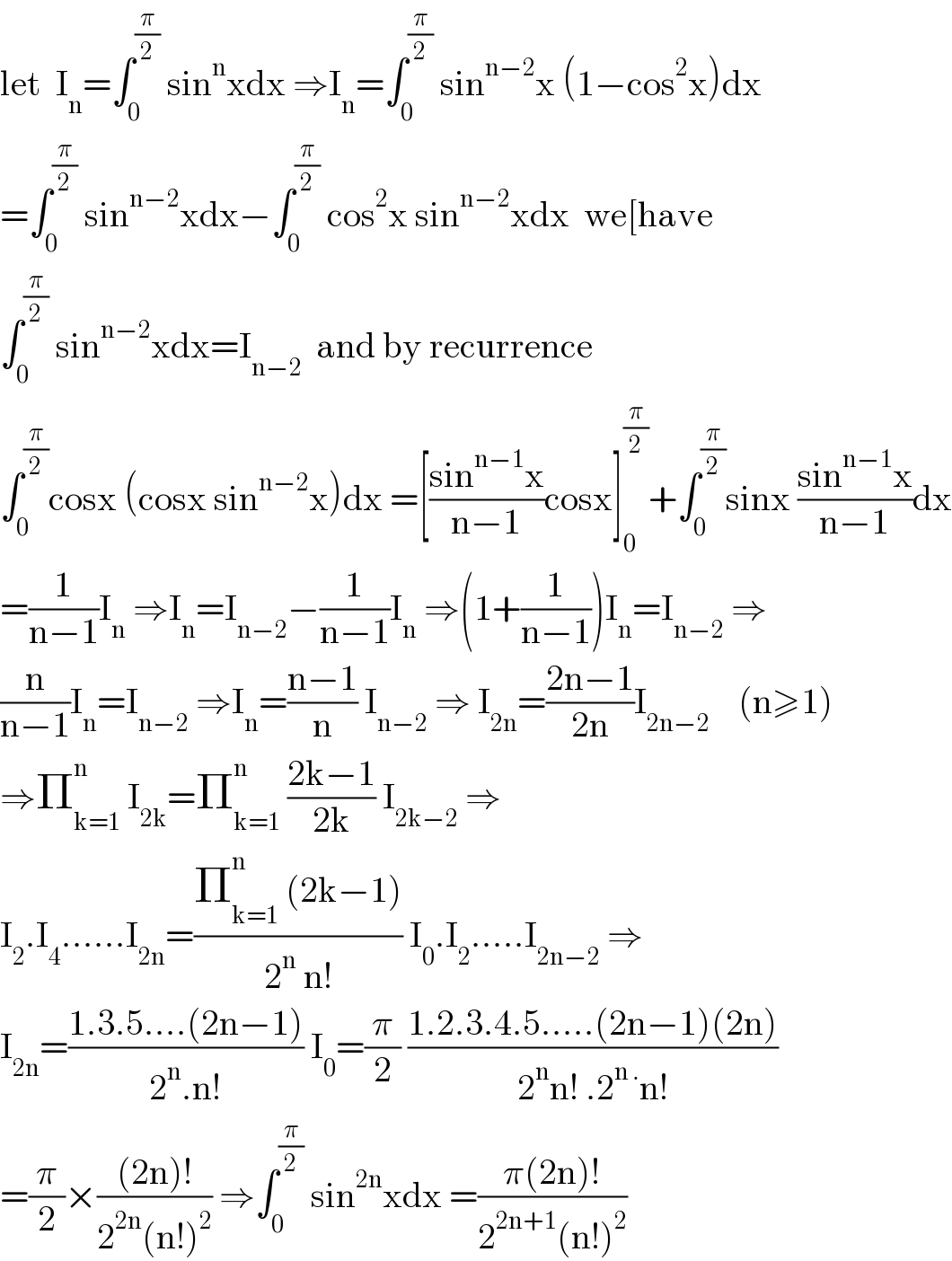 let  I_n =∫_0 ^(π/2)  sin^n xdx ⇒I_n =∫_0 ^(π/2)  sin^(n−2) x (1−cos^2 x)dx  =∫_0 ^(π/2)  sin^(n−2) xdx−∫_0 ^(π/2)  cos^2 x sin^(n−2) xdx  we[have  ∫_0 ^(π/2)  sin^(n−2) xdx=I_(n−2)   and by recurrence  ∫_0 ^(π/2) cosx (cosx sin^(n−2) x)dx =[((sin^(n−1) x)/(n−1))cosx]_0 ^(π/2) +∫_0 ^(π/2) sinx ((sin^(n−1) x)/(n−1))dx  =(1/(n−1))I_n  ⇒I_n =I_(n−2) −(1/(n−1))I_n  ⇒(1+(1/(n−1)))I_n =I_(n−2)  ⇒  (n/(n−1))I_n =I_(n−2)  ⇒I_n =((n−1)/n) I_(n−2)  ⇒ I_(2n) =((2n−1)/(2n))I_(2n−2)     (n≥1)  ⇒Π_(k=1) ^(n )  I_(2k) =Π_(k=1) ^n  ((2k−1)/(2k)) I_(2k−2)  ⇒  I_2 .I_4 ......I_(2n) =((Π_(k=1) ^n  (2k−1))/(2^n  n!)) I_0 .I_2 .....I_(2n−2)  ⇒  I_(2n) =((1.3.5....(2n−1))/(2^n .n!)) I_0 =(π/2) ((1.2.3.4.5.....(2n−1)(2n))/(2^n n! .2^(n .) n!))  =(π/2)×(((2n)!)/(2^(2n) (n!)^2 )) ⇒∫_0 ^(π/2)  sin^(2n) xdx =((π(2n)!)/(2^(2n+1) (n!)^2 ))  