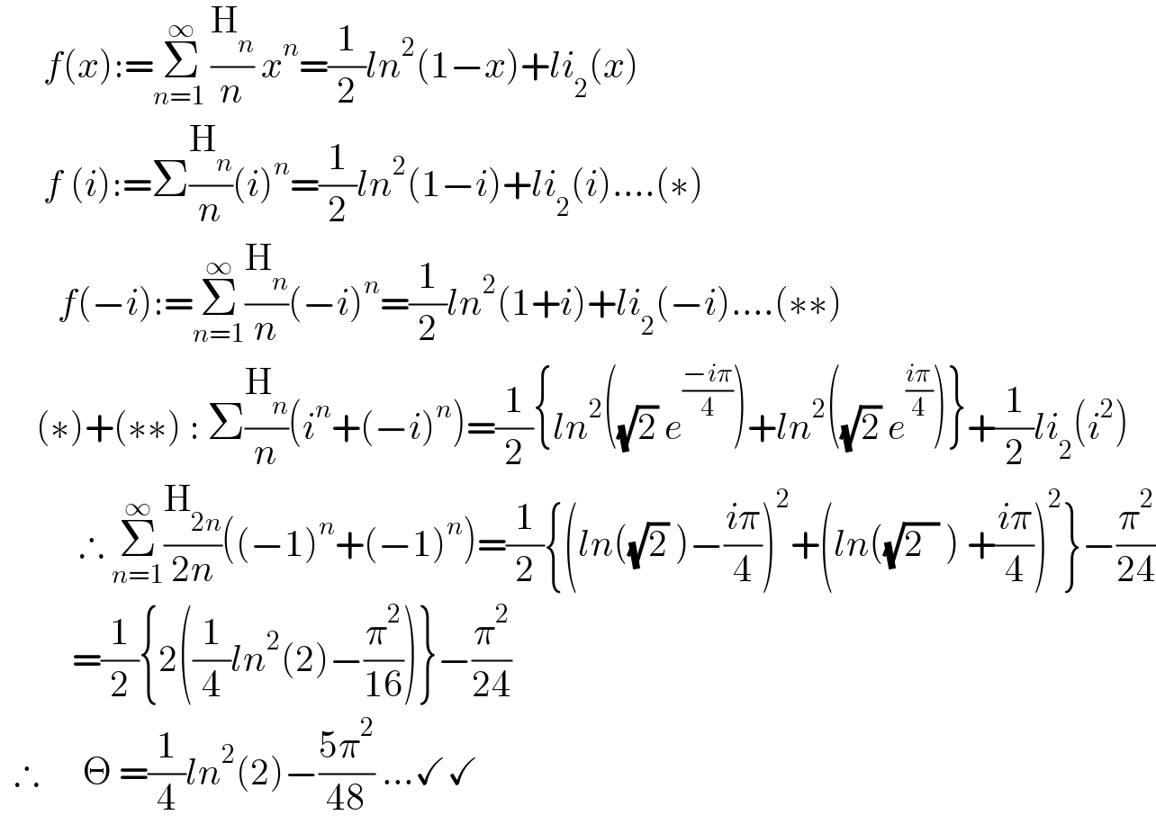       f(x):=Σ_(n=1 ) ^∞ (H_n /n) x^n =(1/2)ln^2 (1−x)+li_2 (x)        f (i):=Σ(H_n /n)(i)^n =(1/2)ln^2 (1−i)+li_2 (i)....(∗)          f(−i):=Σ_(n=1) ^∞ (H_n /n)(−i)^n =(1/2)ln^2 (1+i)+li_2 (−i)....(∗∗)       (∗)+(∗∗) : Σ(H_n /n)(i^n +(−i)^n )=(1/2){ln^2 ((√2) e^((−iπ)/4) )+ln^2 ((√2) e^((iπ)/4) )}+(1/2)li_2 (i^2 )             ∴ Σ_(n=1) ^∞ (H_(2n) /(2n))((−1)^n +(−1)^n )=(1/2){(ln((√2) )−((iπ)/4))^2 +(ln((√(2  )) ) +((iπ)/4))^2 }−(π^2 /(24))            =(1/2){2((1/4)ln^2 (2)−(π^2 /(16)))}−(π^2 /(24))    ∴      Θ =(1/4)ln^2 (2)−((5π^2 )/(48)) ...✓✓  