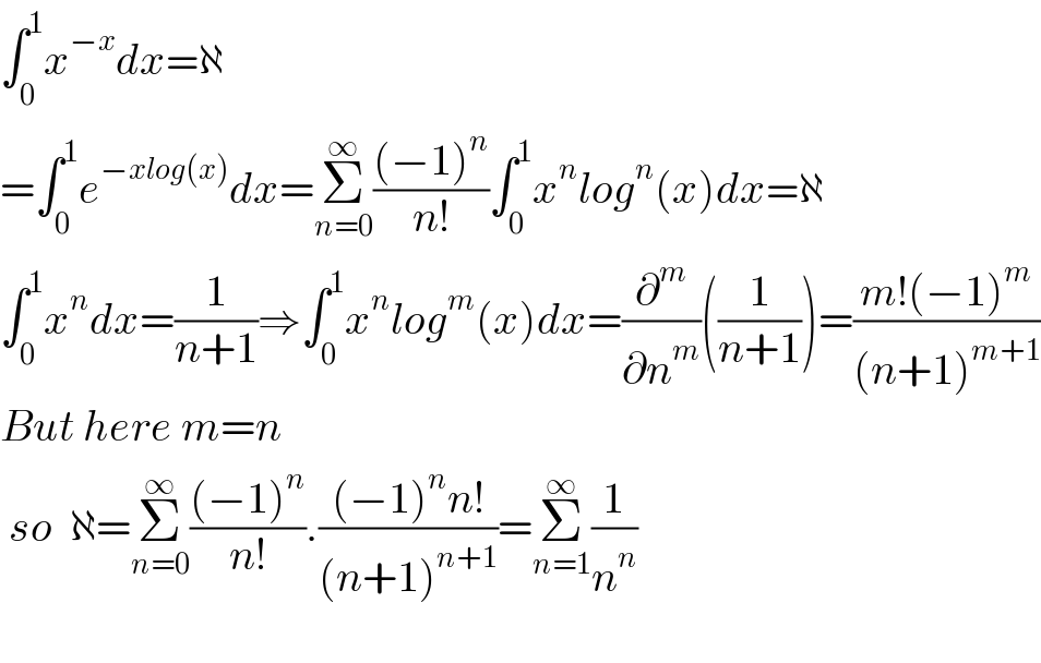 ∫_0 ^1 x^(−x) dx=ℵ  =∫_0 ^1 e^(−xlog(x)) dx=Σ_(n=0) ^∞ (((−1)^n )/(n!))∫_0 ^1 x^n log^n (x)dx=ℵ  ∫_0 ^1 x^n dx=(1/(n+1))⇒∫_0 ^1 x^n log^m (x)dx=(∂^m /∂n^m )((1/(n+1)))=((m!(−1)^m )/((n+1)^(m+1) ))  But here m=n   so  ℵ=Σ_(n=0) ^∞ (((−1)^n )/(n!)).(((−1)^n n!)/((n+1)^(n+1) ))=Σ_(n=1) ^∞ (1/n^n )    