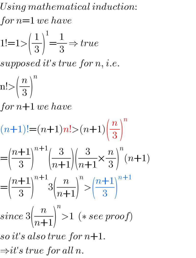 Using mathematical induction:  for n=1 we have  1!=1>((1/3))^1 =(1/3) ⇒ true  supposed it′s true for n, i.e.  n!>((n/3))^n   for n+1 we have  (n+1)!=(n+1)n!>(n+1)((n/3))^n   =(((n+1)/3))^(n+1) ((3/(n+1)))((3/(n+1))×(n/3))^n (n+1)  =(((n+1)/3))^(n+1) 3((n/(n+1)))^n >(((n+1)/3))^(n+1)   since 3((n/(n+1)))^n >1  (∗ see proof)  so it′s also true for n+1.  ⇒it′s true for all n.  