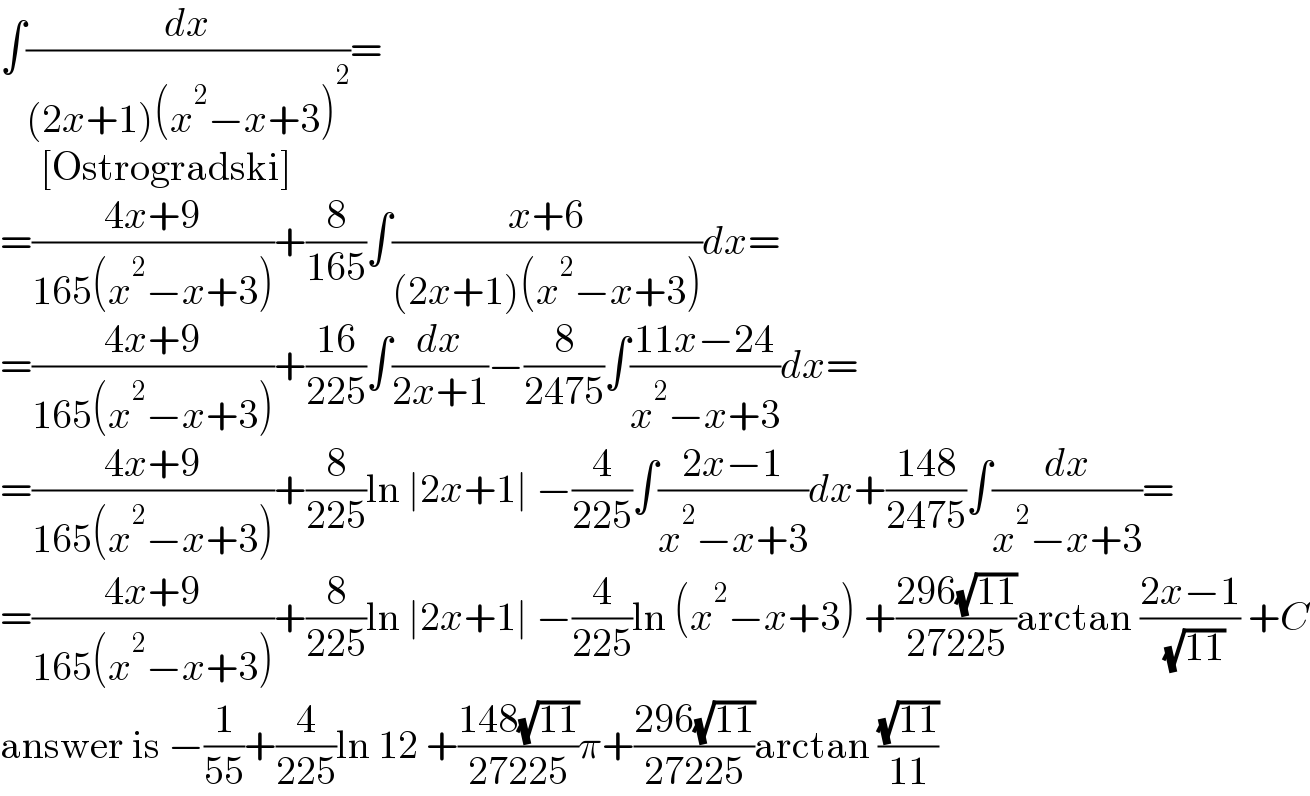 ∫(dx/((2x+1)(x^2 −x+3)^2 ))=       [Ostrogradski]  =((4x+9)/(165(x^2 −x+3)))+(8/(165))∫((x+6)/((2x+1)(x^2 −x+3)))dx=  =((4x+9)/(165(x^2 −x+3)))+((16)/(225))∫(dx/(2x+1))−(8/(2475))∫((11x−24)/(x^2 −x+3))dx=  =((4x+9)/(165(x^2 −x+3)))+(8/(225))ln ∣2x+1∣ −(4/(225))∫((2x−1)/(x^2 −x+3))dx+((148)/(2475))∫(dx/(x^2 −x+3))=  =((4x+9)/(165(x^2 −x+3)))+(8/(225))ln ∣2x+1∣ −(4/(225))ln (x^2 −x+3) +((296(√(11)))/(27225))arctan ((2x−1)/( (√(11)))) +C  answer is −(1/(55))+(4/(225))ln 12 +((148(√(11)))/(27225))π+((296(√(11)))/(27225))arctan ((√(11))/(11))  