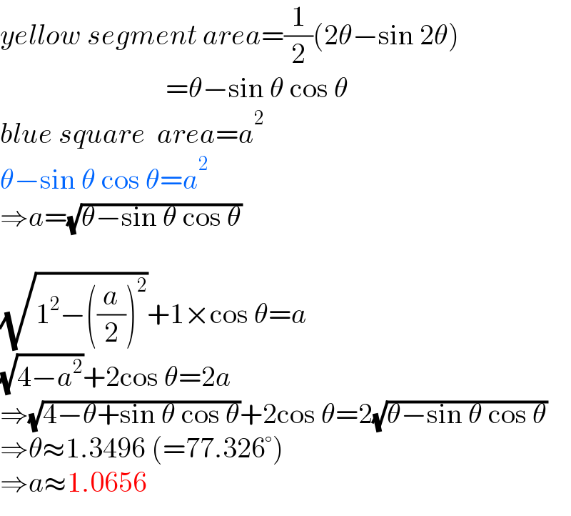 yellow segment area=(1/2)(2θ−sin 2θ)                               =θ−sin θ cos θ  blue square  area=a^2   θ−sin θ cos θ=a^2   ⇒a=(√(θ−sin θ cos θ))    (√(1^2 −((a/2))^2 ))+1×cos θ=a  (√(4−a^2 ))+2cos θ=2a  ⇒(√(4−θ+sin θ cos θ))+2cos θ=2(√(θ−sin θ cos θ))  ⇒θ≈1.3496 (=77.326°)  ⇒a≈1.0656  