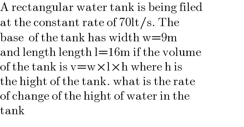 A rectangular water tank is being filed  at the constant rate of 70lt/s. The   base  of the tank has width w=9m  and length length l=16m if the volume  of the tank is v=w×l×h where h is   the hight of the tank. what is the rate  of change of the hight of water in the  tank  