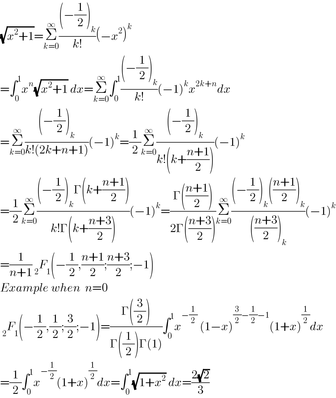 (√(x^2 +1))=Σ_(k=0) ^∞ (((−(1/2))_k )/(k!))(−x^2 )^k   =∫_0 ^1 x^n (√(x^2 +1)) dx=Σ_(k=0) ^∞ ∫_0 ^1 (((−(1/2))_k )/(k!))(−1)^k x^(2k+n) dx  =Σ_(k=0) ^∞ (((−(1/2))_k )/(k!(2k+n+1)))(−1)^k =(1/2)Σ_(k=0) ^∞ (((−(1/2))_k )/(k!(k+((n+1)/2))))(−1)^k   =(1/2)Σ_(k=0) ^∞ (((−(1/2))_k Γ(k+((n+1)/2)))/(k!Γ(k+((n+3)/2))))(−1)^k =((Γ(((n+1)/2)))/(2Γ(((n+3)/2))))Σ_(k=0) ^∞ (((−(1/2))_k (((n+1)/2))_k )/((((n+3)/2))_k ))(−1)^k   =(1/(n+1)) _2 F_1 (−(1/2),((n+1)/2);((n+3)/2);−1)  Example when  n=0   _2 F_1 (−(1/2),(1/2);(3/2);−1)=((Γ((3/2)))/(Γ((1/2))Γ(1)))∫_0 ^1 x^(−(1/2))  (1−x)^((3/2)−(1/2)−1) (1+x)^(1/2) dx  =(1/2)∫_0 ^1 x^(−(1/2)) (1+x)^(1/2) dx=∫_0 ^1 (√(1+x^2 )) dx=((2(√2))/3)  