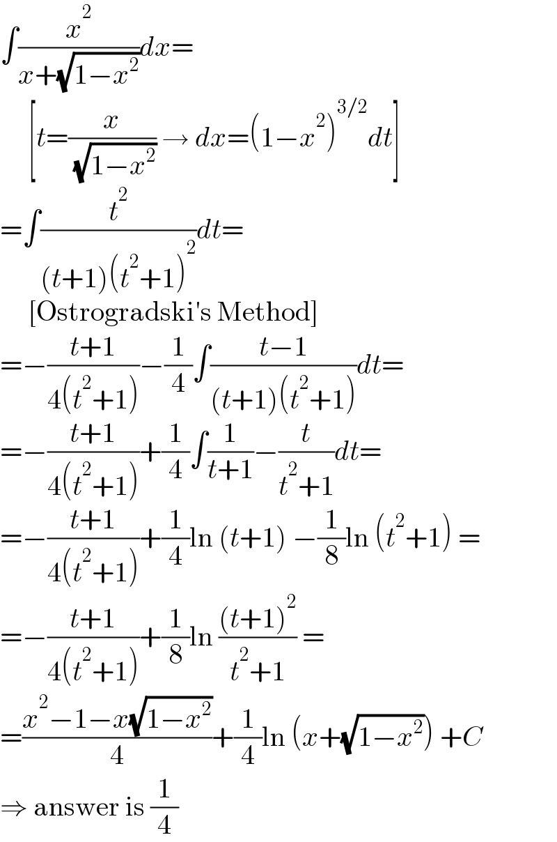 ∫(x^2 /(x+(√(1−x^2 ))))dx=       [t=(x/( (√(1−x^2 )))) → dx=(1−x^2 )^(3/2) dt]  =∫(t^2 /((t+1)(t^2 +1)^2 ))dt=       [Ostrogradski′s Method]  =−((t+1)/(4(t^2 +1)))−(1/4)∫((t−1)/((t+1)(t^2 +1)))dt=  =−((t+1)/(4(t^2 +1)))+(1/4)∫(1/(t+1))−(t/(t^2 +1))dt=  =−((t+1)/(4(t^2 +1)))+(1/4)ln (t+1) −(1/8)ln (t^2 +1) =  =−((t+1)/(4(t^2 +1)))+(1/8)ln (((t+1)^2 )/(t^2 +1)) =  =((x^2 −1−x(√(1−x^2 )))/4)+(1/4)ln (x+(√(1−x^2 ))) +C  ⇒ answer is (1/4)  