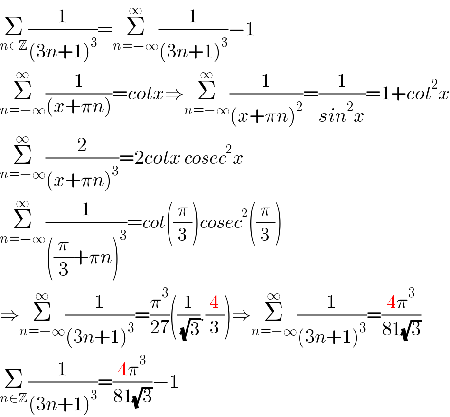 Σ_(n∈Z) (1/((3n+1)^3 ))=Σ_(n=−∞) ^∞ (1/((3n+1)^3 ))−1  Σ_(n=−∞) ^∞ (1/((x+πn)))=cotx⇒Σ_(n=−∞) ^∞ (1/((x+πn)^2 ))=(1/(sin^2 x))=1+cot^2 x  Σ_(n=−∞) ^∞ (2/((x+πn)^3 ))=2cotx cosec^2 x  Σ_(n=−∞) ^∞ (1/(((π/3)+πn)^3 ))=cot((π/3))cosec^2 ((π/3))  ⇒Σ_(n=−∞) ^∞ (1/((3n+1)^3 ))=(π^3 /(27))((1/( (√3))).(4/3))⇒Σ_(n=−∞) ^∞ (1/((3n+1)^3 ))=((4π^3 )/(81(√3)))   Σ_(n∈Z) (1/((3n+1)^3 ))=((4π^3 )/(81(√3)))−1  
