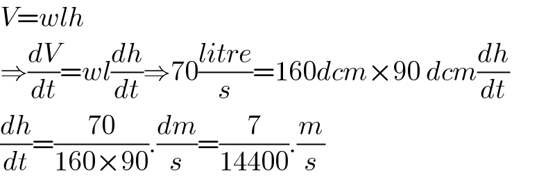 V=wlh  ⇒(dV/dt)=wl(dh/dt)⇒70((litre)/s)=160dcm×90 dcm(dh/dt)  (dh/dt)=((70)/(160×90)).(dm/s)=(7/(14400)).(m/s)  