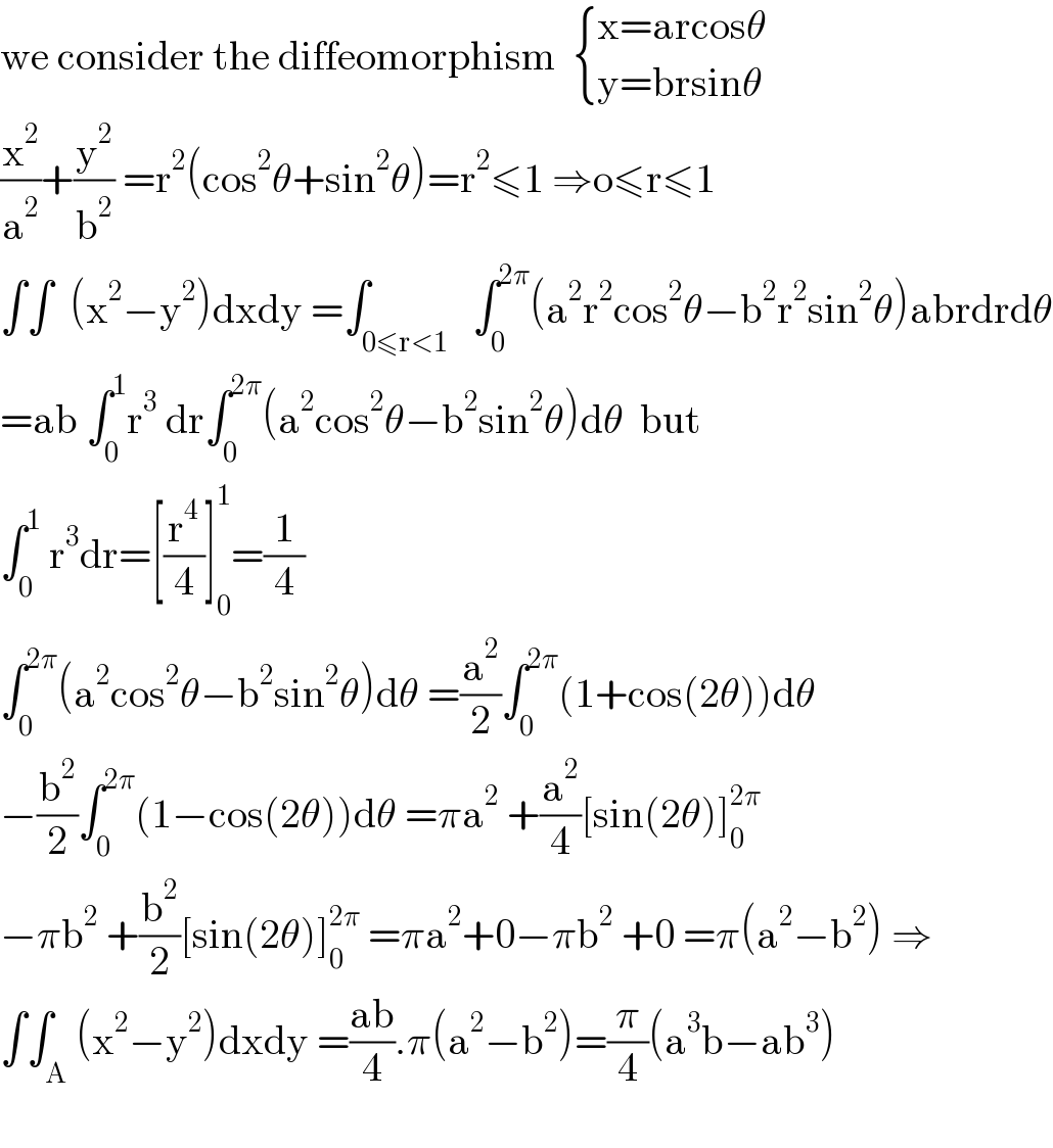 we consider the diffeomorphism   { ((x=arcosθ)),((y=brsinθ)) :}  (x^2 /a^2 )+(y^2 /b^2 ) =r^2 (cos^2 θ+sin^2 θ)=r^2 ≤1 ⇒o≤r≤1  ∫∫  (x^2 −y^2 )dxdy =∫_(0≤r<1)   ∫_0 ^(2π) (a^2 r^2 cos^2 θ−b^2 r^2 sin^2 θ)abrdrdθ  =ab ∫_0 ^1 r^3  dr∫_0 ^(2π) (a^2 cos^2 θ−b^2 sin^2 θ)dθ  but  ∫_0 ^1  r^3 dr=[(r^4 /4)]_0 ^1 =(1/4)  ∫_0 ^(2π) (a^2 cos^2 θ−b^2 sin^2 θ)dθ =(a^2 /2)∫_0 ^(2π) (1+cos(2θ))dθ  −(b^2 /2)∫_0 ^(2π) (1−cos(2θ))dθ =πa^2  +(a^2 /4)[sin(2θ)]_0 ^(2π)   −πb^2  +(b^2 /2)[sin(2θ)]_0 ^(2π)  =πa^2 +0−πb^2  +0 =π(a^2 −b^2 ) ⇒  ∫∫_A (x^2 −y^2 )dxdy =((ab)/4).π(a^2 −b^2 )=(π/4)(a^3 b−ab^3 )    