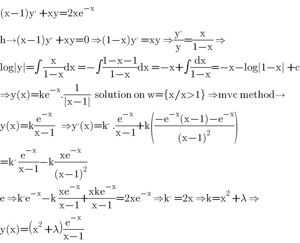 (x−1)y^′  +xy=2xe^(−x)   h→(x−1)y^′  +xy=0 ⇒(1−x)y^′  =xy ⇒(y^′ /y)=(x/(1−x)) ⇒  log∣y∣=∫ (x/(1−x))dx =−∫((1−x−1)/(1−x))dx =−x+∫(dx/(1−x))=−x−log∣1−x∣ +c  ⇒y(x)=ke^(−x) .(1/(∣x−1∣))  solution on w={x/x>1} ⇒mvc method→  y(x)=k(e^(−x) /(x−1))   ⇒y^′ (x)=k^′  .(e^(−x) /(x−1))+k(((−e^(−x) (x−1)−e^(−x) )/((x−1)^2 )))  =k^′  (e^(−x) /(x−1))−k((xe^(−x) )/((x−1)^2 ))  e ⇒k^′ e^(−x) −k ((xe^(−x) )/(x−1))+((xke^(−x) )/(x−1))=2xe^(−x)  ⇒k^′  =2x ⇒k=x^2  +λ ⇒  y(x)=(x^2  +λ)(e^(−x) /(x−1))  