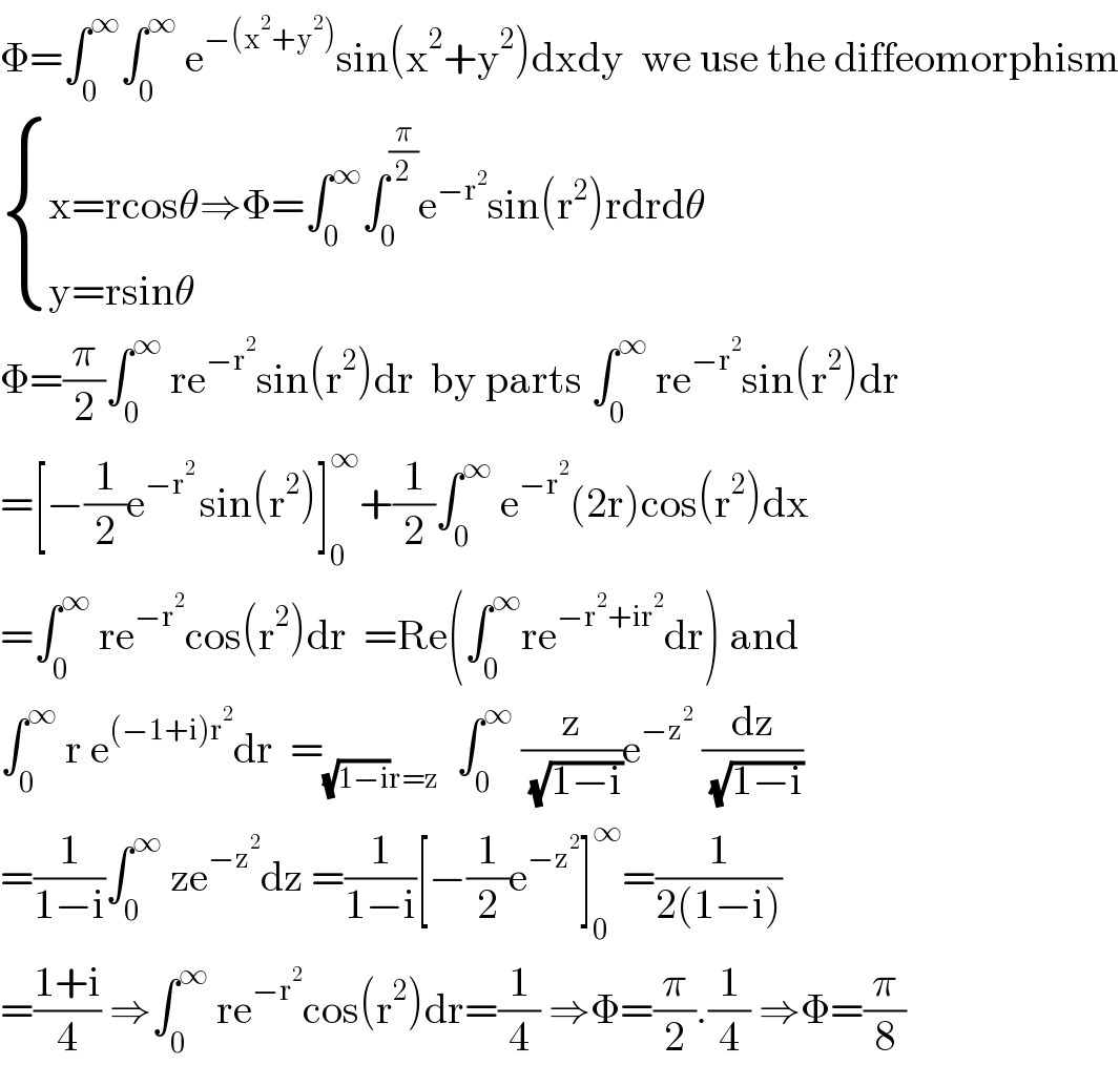 Φ=∫_0 ^∞ ∫_0 ^∞  e^(−(x^2 +y^2 )) sin(x^2 +y^2 )dxdy  we use the diffeomorphism   { ((x=rcosθ⇒Φ=∫_0 ^∞ ∫_0 ^(π/2) e^(−r^2 ) sin(r^2 )rdrdθ)),((y=rsinθ)) :}  Φ=(π/2)∫_0 ^∞  re^(−r^2 ) sin(r^2 )dr  by parts ∫_0 ^∞  re^(−r^2 ) sin(r^2 )dr  =[−(1/2)e^(−r^2  ) sin(r^2 )]_0 ^∞ +(1/2)∫_0 ^∞  e^(−r^2 ) (2r)cos(r^2 )dx  =∫_0 ^∞  re^(−r^2 ) cos(r^2 )dr  =Re(∫_0 ^∞ re^(−r^2 +ir^2 ) dr) and  ∫_0 ^∞  r e^((−1+i)r^2 ) dr  =_((√(1−i))r=z)   ∫_0 ^∞  (z/( (√(1−i))))e^(−z^2 )  (dz/( (√(1−i))))  =(1/(1−i))∫_0 ^∞  ze^(−z^2 ) dz =(1/(1−i))[−(1/2)e^(−z^2 ) ]_0 ^∞ =(1/(2(1−i)))  =((1+i)/4) ⇒∫_0 ^∞  re^(−r^2 ) cos(r^2 )dr=(1/4) ⇒Φ=(π/2).(1/4) ⇒Φ=(π/8)  