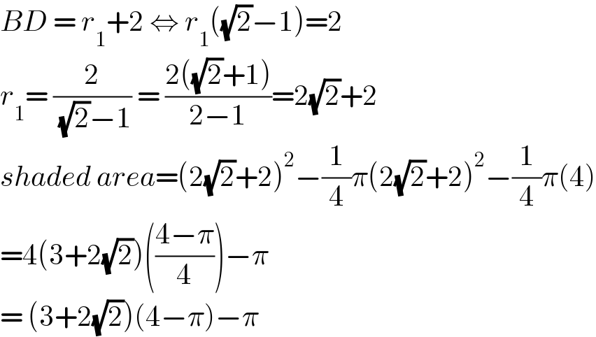 BD = r_1 +2 ⇔ r_1 ((√2)−1)=2  r_1 = (2/( (√2)−1)) = ((2((√2)+1))/(2−1))=2(√2)+2  shaded area=(2(√2)+2)^2 −(1/4)π(2(√2)+2)^2 −(1/4)π(4)  =4(3+2(√2))(((4−π)/4))−π  = (3+2(√2))(4−π)−π  