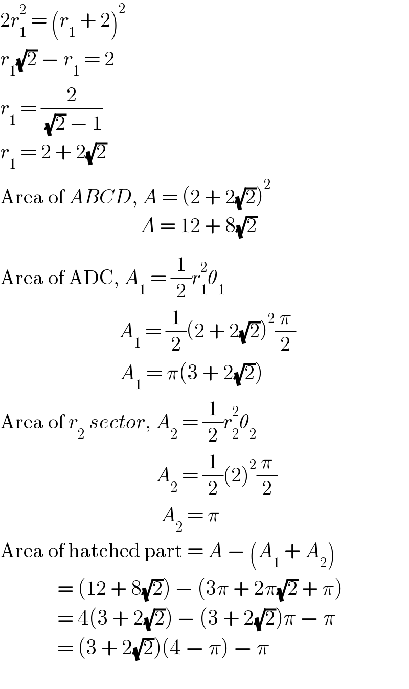 2r_1 ^2  = (r_1  + 2)^2   r_1 (√2) − r_1  = 2  r_1  = (2/( (√2) − 1))  r_1  = 2 + 2(√2)  Area of ABCD, A = (2 + 2(√2))^2                                    _  A = 12 + 8(√2)  Area of ADC, A_1  = (1/2)r_1 ^2 θ_1                                A_1  = (1/2)(2 + 2(√2))^2 (π/2)                              _ A_1  = π(3 + 2(√2))  Area of r_2  sector, A_2  = (1/2)r_2 ^2 θ_2                                         A_2  = (1/2)(2)^2 (π/2)                                      _   A_2  = π  Area of hatched part = A − (A_1  + A_2 )                = (12 + 8(√2)) − (3π + 2π(√2) + π)                = 4(3 + 2(√2)) − (3 + 2(√2))π − π                = (3 + 2(√2))(4 − π) − π     