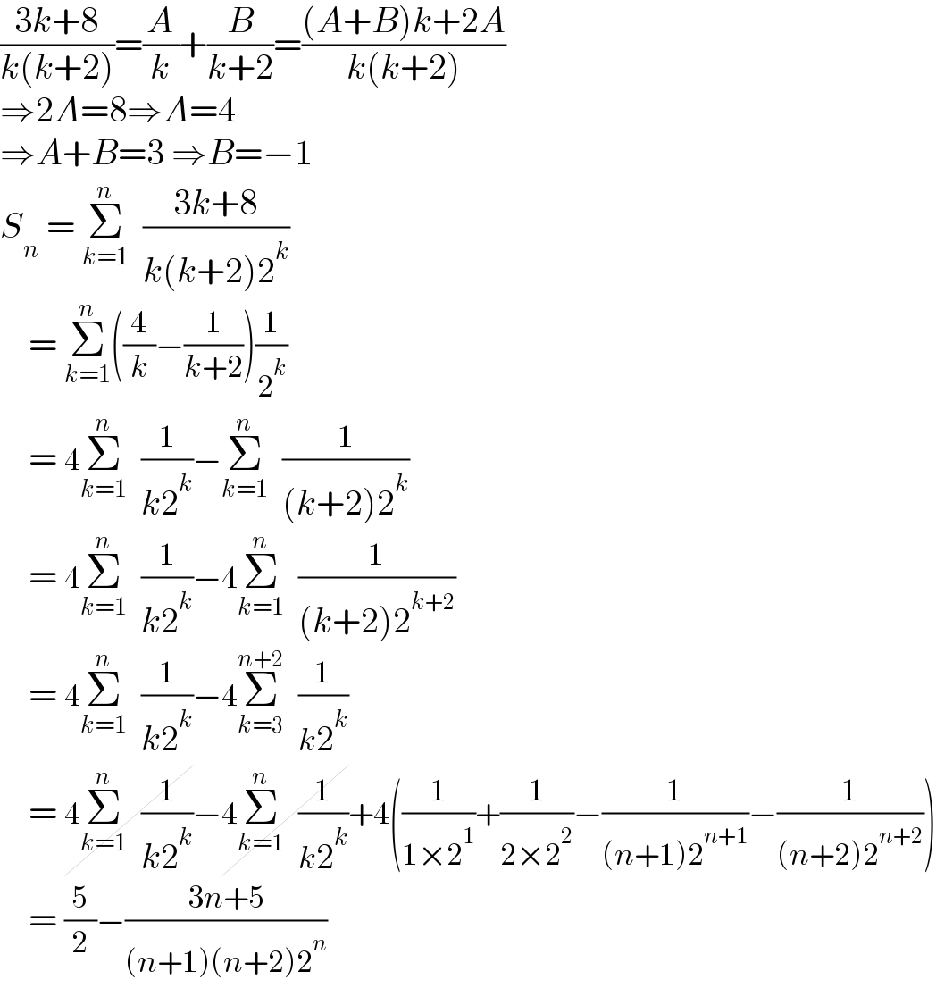 ((3k+8)/(k(k+2)))=(A/k)+(B/(k+2))=(((A+B)k+2A)/(k(k+2)))  ⇒2A=8⇒A=4  ⇒A+B=3 ⇒B=−1  S_n  = Σ_(k=1) ^n   ((3k+8)/(k(k+2)2^k ))       = Σ_(k=1) ^n ((4/k)−(1/(k+2)))(1/2^k )        = 4Σ_(k=1) ^n   (1/(k2^k ))−Σ_(k=1) ^n   (1/((k+2)2^k ))       = 4Σ_(k=1) ^n   (1/(k2^k ))−4Σ_(k=1) ^n   (1/((k+2)2^(k+2) ))       = 4Σ_(k=1) ^n   (1/(k2^k ))−4Σ_(k=3) ^(n+2)   (1/(k2^k ))       = 4Σ_(k=1) ^n   (1/(k2^k ))−4Σ_(k=1) ^n   (1/(k2^k ))+4((1/(1×2^1 ))+(1/(2×2^2 ))−(1/((n+1)2^(n+1) ))−(1/((n+2)2^(n+2) )))       = (5/2)−((3n+5)/((n+1)(n+2)2^n ))  