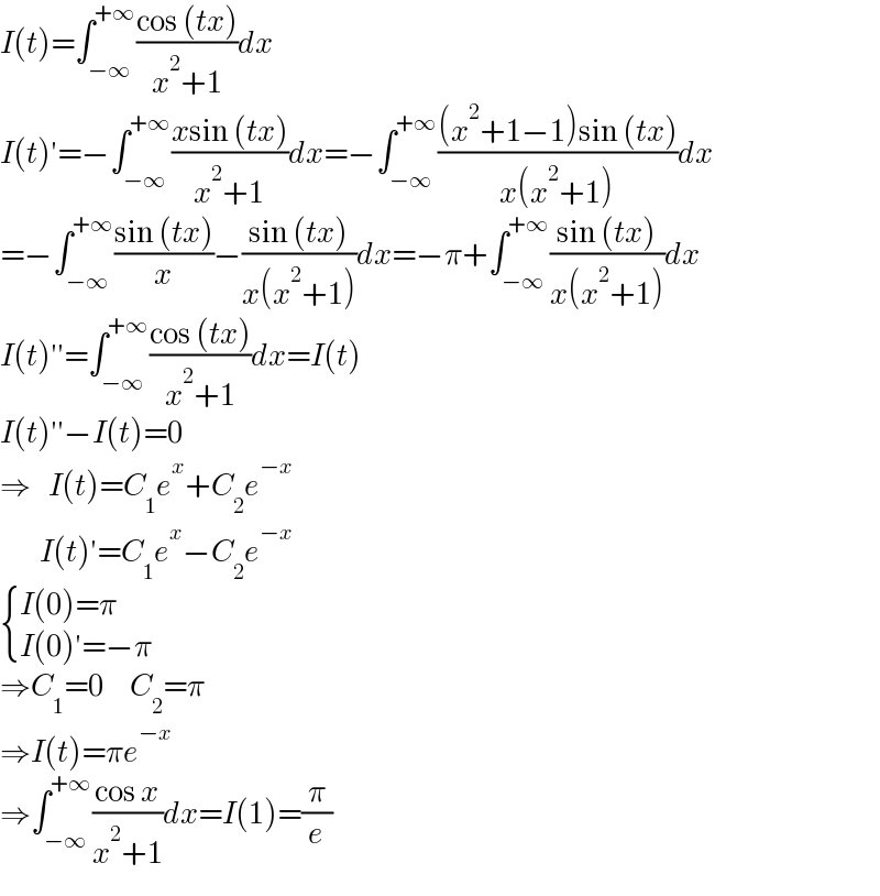I(t)=∫_(−∞) ^(+∞) ((cos (tx))/(x^2 +1))dx  I(t)′=−∫_(−∞) ^(+∞) ((xsin (tx))/(x^2 +1))dx=−∫_(−∞) ^(+∞) (((x^2 +1−1)sin (tx))/(x(x^2 +1)))dx  =−∫_(−∞) ^(+∞) ((sin (tx))/x)−((sin (tx))/(x(x^2 +1)))dx=−π+∫_(−∞) ^(+∞) ((sin (tx))/(x(x^2 +1)))dx  I(t)′′=∫_(−∞) ^(+∞) ((cos (tx))/(x^2 +1))dx=I(t)  I(t)′′−I(t)=0  ⇒    I(t)=C_1 e^x +C_2 e^(−x)            I(t)′=C_1 e^x −C_2 e^(−x)    { ((I(0)=π)),((I(0)′=−π)) :}  ⇒C_1 =0      C_2 =π  ⇒I(t)=πe^(−x)   ⇒∫_(−∞) ^(+∞) ((cos x)/(x^2 +1))dx=I(1)=(π/e)  