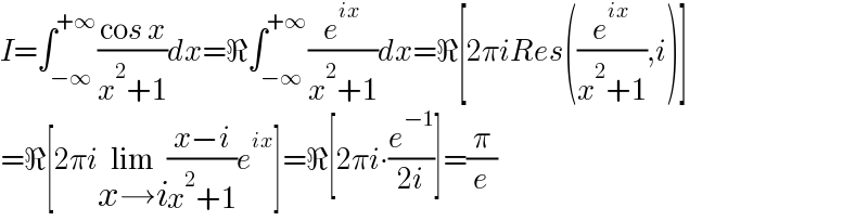 I=∫_(−∞) ^(+∞) ((cos x)/(x^2 +1))dx=ℜ∫_(−∞) ^(+∞) (e^(ix) /(x^2 +1))dx=ℜ[2πiRes((e^(ix) /(x^2 +1)),i)]  =ℜ[2πilim_(x→i) ((x−i)/(x^2 +1))e^(ix) ]=ℜ[2πi∙(e^(−1) /(2i))]=(π/e)  