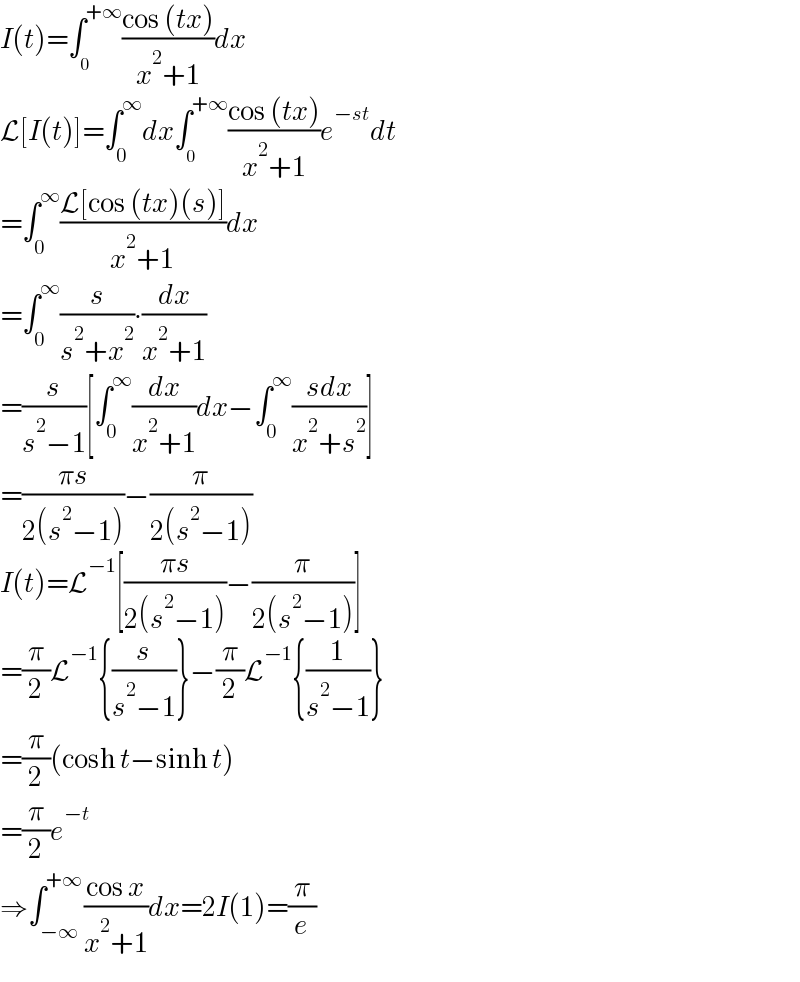 I(t)=∫_0 ^(+∞) ((cos (tx))/(x^2 +1))dx  L[I(t)]=∫_0 ^∞ dx∫_0 ^(+∞) ((cos (tx))/(x^2 +1))e^(−st) dt  =∫_0 ^∞ ((L[cos (tx)(s)])/(x^2 +1))dx  =∫_0 ^∞ (s/(s^2 +x^2 ))∙(dx/(x^2 +1))  =(s/(s^2 −1))[∫_0 ^∞ (dx/(x^2 +1))dx−∫_0 ^∞ ((sdx)/(x^2 +s^2 ))]  =((πs)/(2(s^2 −1)))−(π/(2(s^2 −1)))  I(t)=L^(−1) [((πs)/(2(s^2 −1)))−(π/(2(s^2 −1)))]  =(π/2)L^(−1) {(s/(s^2 −1))}−(π/2)L^(−1) {(1/(s^2 −1))}  =(π/2)(cosh t−sinh t)  =(π/2)e^(−t)   ⇒∫_(−∞) ^(+∞) ((cos x)/(x^2 +1))dx=2I(1)=(π/e)  